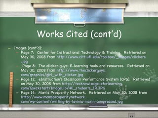 Works Cited (cont’d)‏ Images (cont’d): Page 7:  Center for Instructional Technology & Training.  Retrieved on May 30, 2008 from  http://www. citt . ufl . edu/toolbox/_images/clickers .jpg Page 8:  The clicker guys: E-learning tools and resources.  Retrieved on May 30, 2008 from  http://www. theclickerguys . com/graphics/girl_with_clicker .jpg Page 12:  eInstruction's Classroom Performance System (CPS).  Retrieved on May 30, 2008 from  http: //tecknowledge-eforlearning . com/Quickstart/ImageLib/HE_students_IR .JPG Page 14:  Mom’s Prosperity Network.  Retrieved on May 30, 2008 from  http://www. momsprosperitynetwork . com/wp-content/writing-by-lavinia-marin-compressed .jpg 