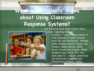 What are Students' Views about Using Classroom Response Systems? The following views were cited in Zhu's study regarding clickers: Students “...enjoy using clickers in class because it makes lectures more fun and interesting”  (Beekes, 2006; Conoley, Moore, Croom, and Flowers, 2006; Duncan, 2006; Stuart, Brown, and Draper, 2004). Students also stated that they were able to “...better understand the instructor's expectations”  (Tomorrow's professor, 2006). 
