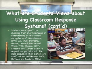 What are Students' Views about Using Classroom Response Systems? (cont’d)‏ Students were open “...to checking their prior knowledge or understanding of the content during lecture”  (Abrahamson, 1999; Cue, 1998; Dufresne, Gerace, Leonard, Mestre and Wenk, 1996; Shapiro, 1997). Students are “...more likely to respond and participate in the class discussion when clickers are used”  (Greer and Heaney, 2004; Hoffman and Goodwin, 2006). 