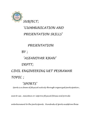 SUBJECT;

             ‘CUMMUNICATION AND

             PRESENTATION SKILLS’


                 PRESENTATION

          BY ;

             ‘ASFANDYAR KHAN’

          DEPTT;

CIVIL ENGINEERING UET PESHAWAR

TOPIC ;

            ‘SPORTS’
 Sports is a foam of physical activity through organized participation ,



aim to use , maintain or improve physical fitness and provide



entertainment to the participants . Hundreds of sports existsfrom those
 