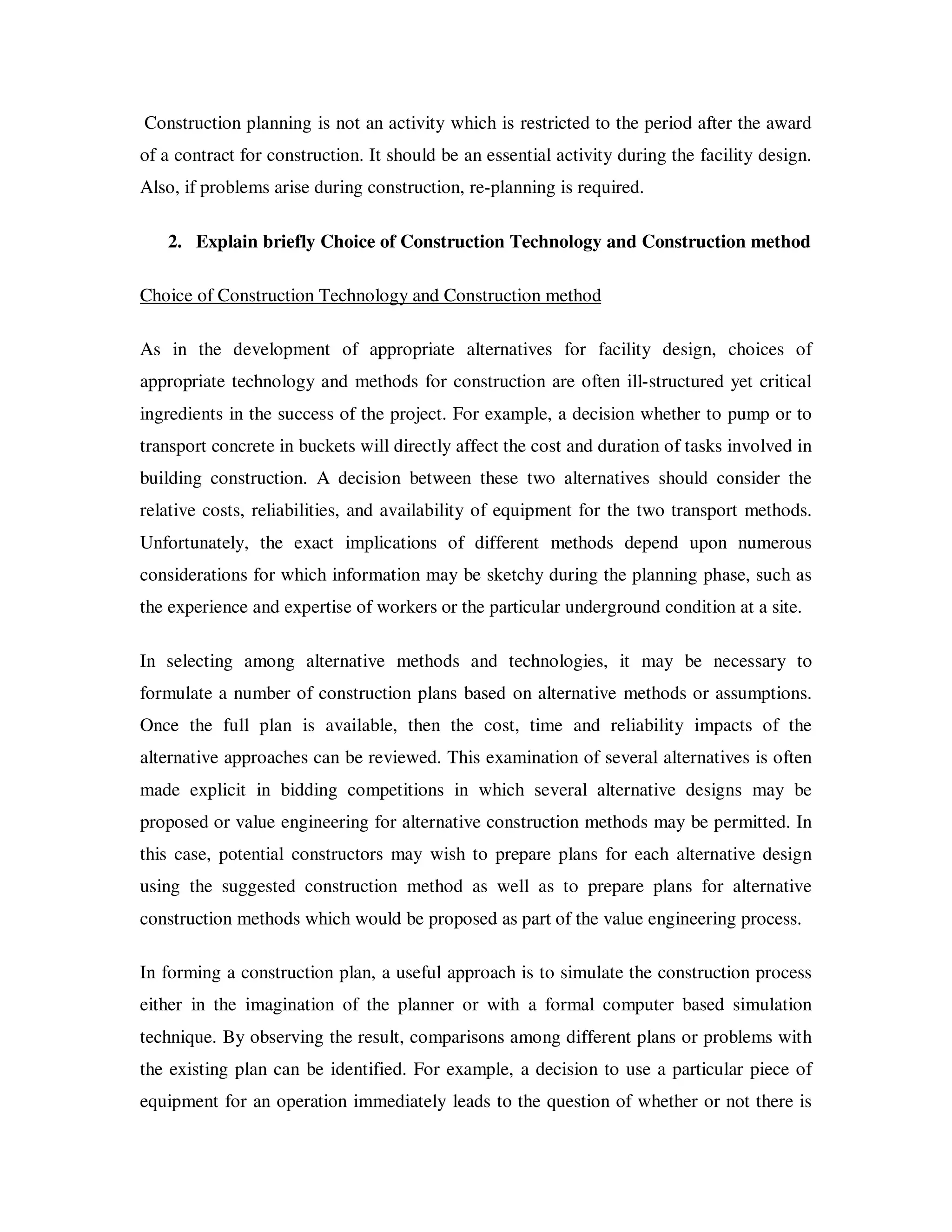 Construction planning is not an activity which is restricted to the period after the award
of a contract for construction. It should be an essential activity during the facility design.
Also, if problems arise during construction, re-planning is required.

   2. Explain briefly Choice of Construction Technology and Construction method

Choice of Construction Technology and Construction method

As in the development of appropriate alternatives for facility design, choices of
appropriate technology and methods for construction are often ill-structured yet critical
ingredients in the success of the project. For example, a decision whether to pump or to
transport concrete in buckets will directly affect the cost and duration of tasks involved in
building construction. A decision between these two alternatives should consider the
relative costs, reliabilities, and availability of equipment for the two transport methods.
Unfortunately, the exact implications of different methods depend upon numerous
considerations for which information may be sketchy during the planning phase, such as
the experience and expertise of workers or the particular underground condition at a site.

In selecting among alternative methods and technologies, it may be necessary to
formulate a number of construction plans based on alternative methods or assumptions.
Once the full plan is available, then the cost, time and reliability impacts of the
alternative approaches can be reviewed. This examination of several alternatives is often
made explicit in bidding competitions in which several alternative designs may be
proposed or value engineering for alternative construction methods may be permitted. In
this case, potential constructors may wish to prepare plans for each alternative design
using the suggested construction method as well as to prepare plans for alternative
construction methods which would be proposed as part of the value engineering process.

In forming a construction plan, a useful approach is to simulate the construction process
either in the imagination of the planner or with a formal computer based simulation
technique. By observing the result, comparisons among different plans or problems with
the existing plan can be identified. For example, a decision to use a particular piece of
equipment for an operation immediately leads to the question of whether or not there is
 