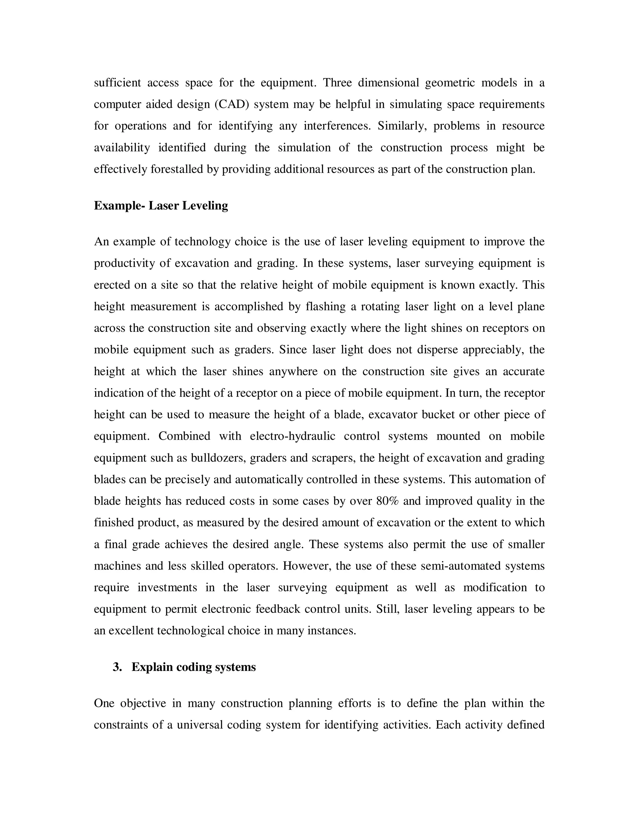 sufficient access space for the equipment. Three dimensional geometric models in a
computer aided design (CAD) system may be helpful in simulating space requirements
for operations and for identifying any interferences. Similarly, problems in resource
availability identified during the simulation of the construction process might be
effectively forestalled by providing additional resources as part of the construction plan.

Example- Laser Leveling

An example of technology choice is the use of laser leveling equipment to improve the
productivity of excavation and grading. In these systems, laser surveying equipment is
erected on a site so that the relative height of mobile equipment is known exactly. This
height measurement is accomplished by flashing a rotating laser light on a level plane
across the construction site and observing exactly where the light shines on receptors on
mobile equipment such as graders. Since laser light does not disperse appreciably, the
height at which the laser shines anywhere on the construction site gives an accurate
indication of the height of a receptor on a piece of mobile equipment. In turn, the receptor
height can be used to measure the height of a blade, excavator bucket or other piece of
equipment. Combined with electro-hydraulic control systems mounted on mobile
equipment such as bulldozers, graders and scrapers, the height of excavation and grading
blades can be precisely and automatically controlled in these systems. This automation of
blade heights has reduced costs in some cases by over 80% and improved quality in the
finished product, as measured by the desired amount of excavation or the extent to which
a final grade achieves the desired angle. These systems also permit the use of smaller
machines and less skilled operators. However, the use of these semi-automated systems
require investments in the laser surveying equipment as well as modification to
equipment to permit electronic feedback control units. Still, laser leveling appears to be
an excellent technological choice in many instances.

   3. Explain coding systems

One objective in many construction planning efforts is to define the plan within the
constraints of a universal coding system for identifying activities. Each activity defined
 