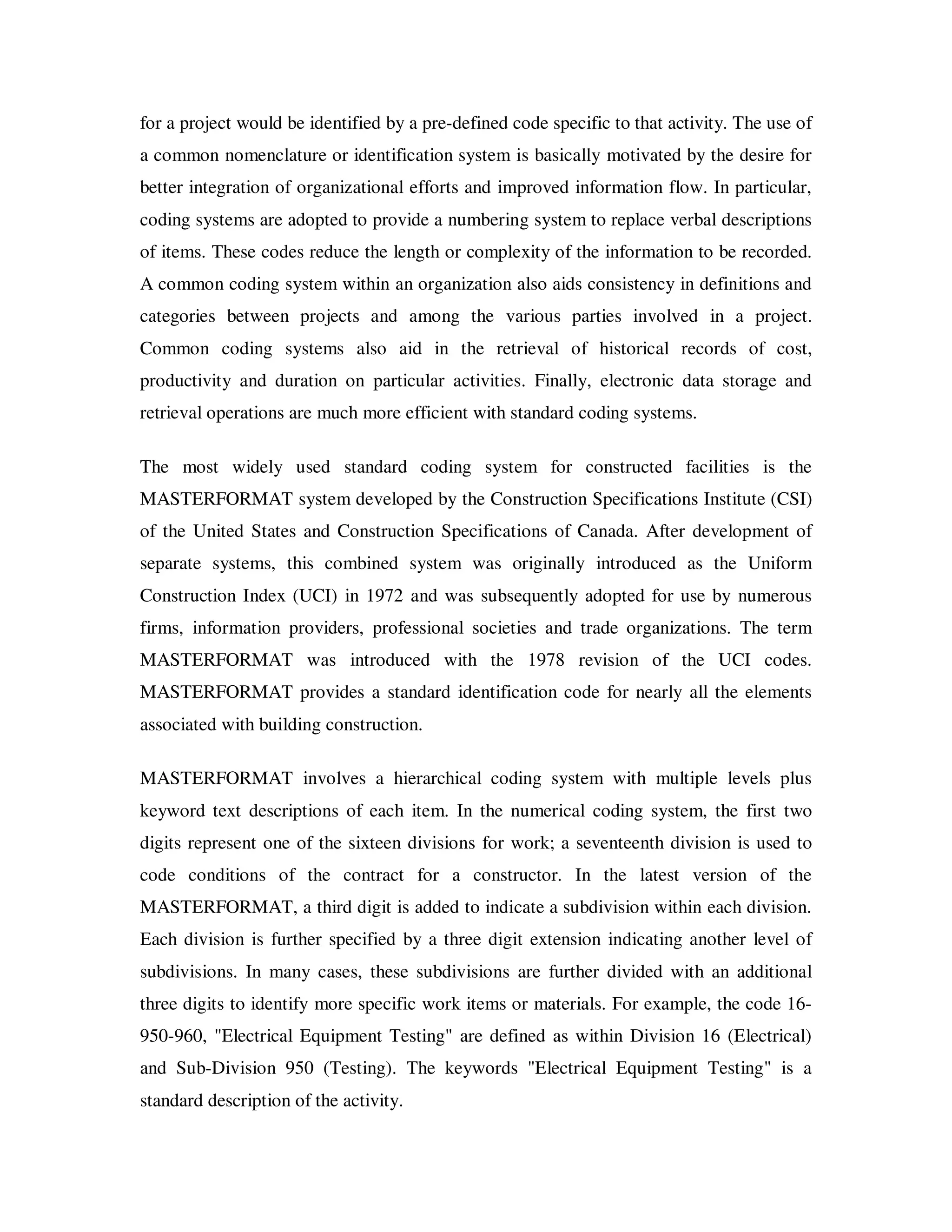 for a project would be identified by a pre-defined code specific to that activity. The use of
a common nomenclature or identification system is basically motivated by the desire for
better integration of organizational efforts and improved information flow. In particular,
coding systems are adopted to provide a numbering system to replace verbal descriptions
of items. These codes reduce the length or complexity of the information to be recorded.
A common coding system within an organization also aids consistency in definitions and
categories between projects and among the various parties involved in a project.
Common coding systems also aid in the retrieval of historical records of cost,
productivity and duration on particular activities. Finally, electronic data storage and
retrieval operations are much more efficient with standard coding systems.

The most widely used standard coding system for constructed facilities is the
MASTERFORMAT system developed by the Construction Specifications Institute (CSI)
of the United States and Construction Specifications of Canada. After development of
separate systems, this combined system was originally introduced as the Uniform
Construction Index (UCI) in 1972 and was subsequently adopted for use by numerous
firms, information providers, professional societies and trade organizations. The term
MASTERFORMAT was introduced with the 1978 revision of the UCI codes.
MASTERFORMAT provides a standard identification code for nearly all the elements
associated with building construction.

MASTERFORMAT involves a hierarchical coding system with multiple levels plus
keyword text descriptions of each item. In the numerical coding system, the first two
digits represent one of the sixteen divisions for work; a seventeenth division is used to
code conditions of the contract for a constructor. In the latest version of the
MASTERFORMAT, a third digit is added to indicate a subdivision within each division.
Each division is further specified by a three digit extension indicating another level of
subdivisions. In many cases, these subdivisions are further divided with an additional
three digits to identify more specific work items or materials. For example, the code 16-
950-960, "Electrical Equipment Testing" are defined as within Division 16 (Electrical)
and Sub-Division 950 (Testing). The keywords "Electrical Equipment Testing" is a
standard description of the activity.
 