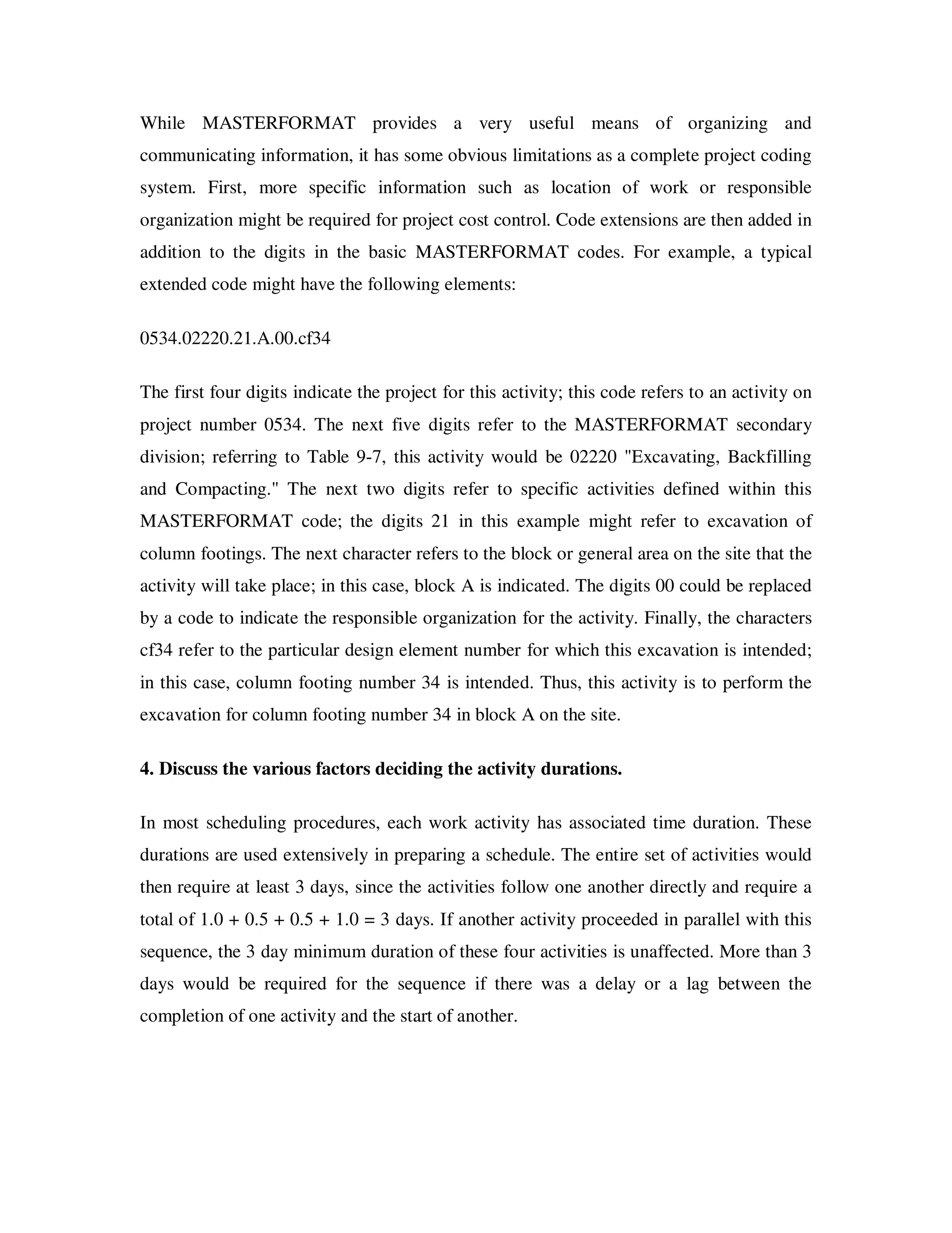 While MASTERFORMAT provides a very useful means of organizing and
communicating information, it has some obvious limitations as a complete project coding
system. First, more specific information such as location of work or responsible
organization might be required for project cost control. Code extensions are then added in
addition to the digits in the basic MASTERFORMAT codes. For example, a typical
extended code might have the following elements:

0534.02220.21.A.00.cf34

The first four digits indicate the project for this activity; this code refers to an activity on
project number 0534. The next five digits refer to the MASTERFORMAT secondary
division; referring to Table 9-7, this activity would be 02220 "Excavating, Backfilling
and Compacting." The next two digits refer to specific activities defined within this
MASTERFORMAT code; the digits 21 in this example might refer to excavation of
column footings. The next character refers to the block or general area on the site that the
activity will take place; in this case, block A is indicated. The digits 00 could be replaced
by a code to indicate the responsible organization for the activity. Finally, the characters
cf34 refer to the particular design element number for which this excavation is intended;
in this case, column footing number 34 is intended. Thus, this activity is to perform the
excavation for column footing number 34 in block A on the site.

4. Discuss the various factors deciding the activity durations.

In most scheduling procedures, each work activity has associated time duration. These
durations are used extensively in preparing a schedule. The entire set of activities would
then require at least 3 days, since the activities follow one another directly and require a
total of 1.0 + 0.5 + 0.5 + 1.0 = 3 days. If another activity proceeded in parallel with this
sequence, the 3 day minimum duration of these four activities is unaffected. More than 3
days would be required for the sequence if there was a delay or a lag between the
completion of one activity and the start of another.
 