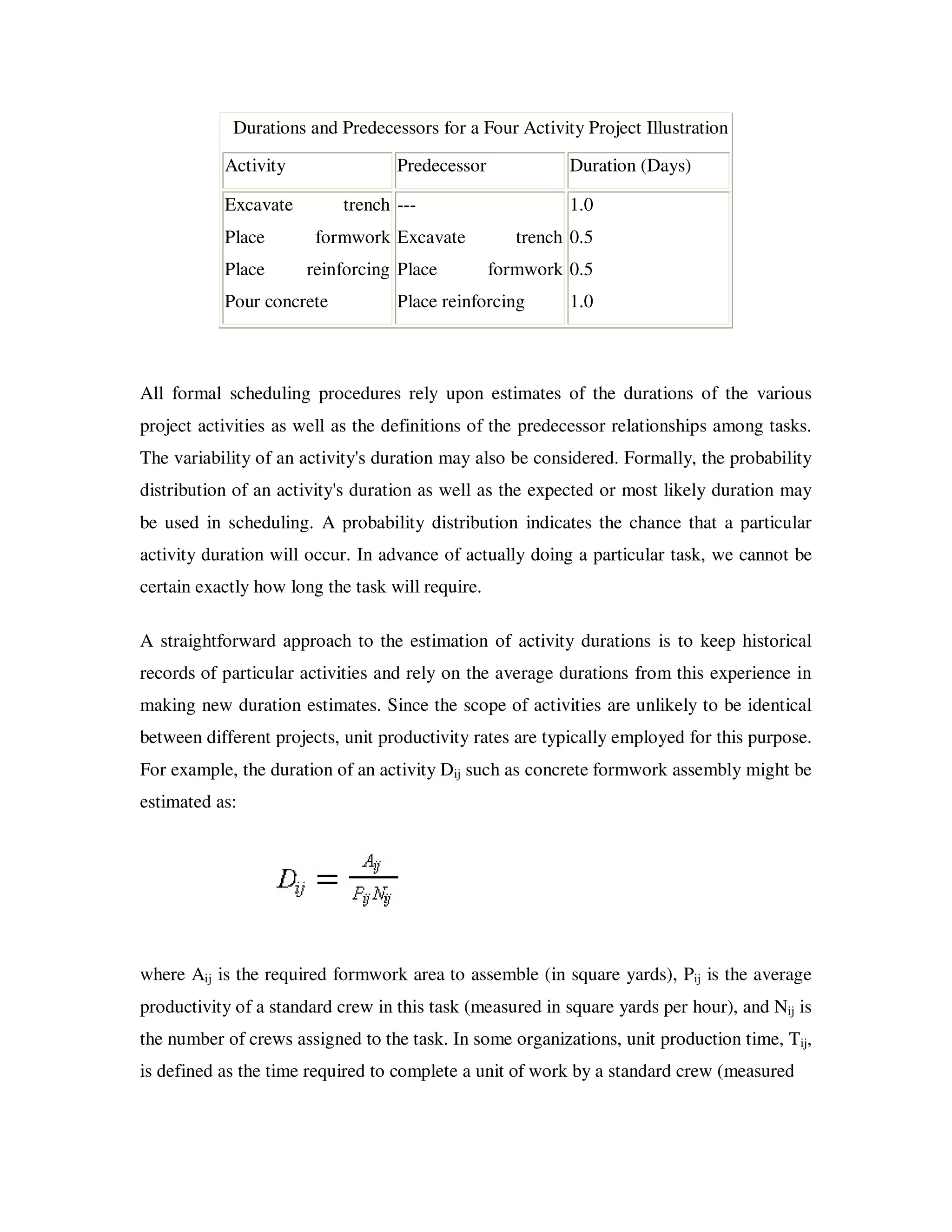Durations and Predecessors for a Four Activity Project Illustration

           Activity                Predecessor             Duration (Days)

           Excavate        trench ---                      1.0
           Place        formwork Excavate            trench 0.5
           Place      reinforcing Place           formwork 0.5
           Pour concrete           Place reinforcing       1.0



All formal scheduling procedures rely upon estimates of the durations of the various
project activities as well as the definitions of the predecessor relationships among tasks.
The variability of an activity's duration may also be considered. Formally, the probability
distribution of an activity's duration as well as the expected or most likely duration may
be used in scheduling. A probability distribution indicates the chance that a particular
activity duration will occur. In advance of actually doing a particular task, we cannot be
certain exactly how long the task will require.

A straightforward approach to the estimation of activity durations is to keep historical
records of particular activities and rely on the average durations from this experience in
making new duration estimates. Since the scope of activities are unlikely to be identical
between different projects, unit productivity rates are typically employed for this purpose.
For example, the duration of an activity Dij such as concrete formwork assembly might be
estimated as:




where Aij is the required formwork area to assemble (in square yards), Pij is the average
productivity of a standard crew in this task (measured in square yards per hour), and Nij is
the number of crews assigned to the task. In some organizations, unit production time, Tij,
is defined as the time required to complete a unit of work by a standard crew (measured
 