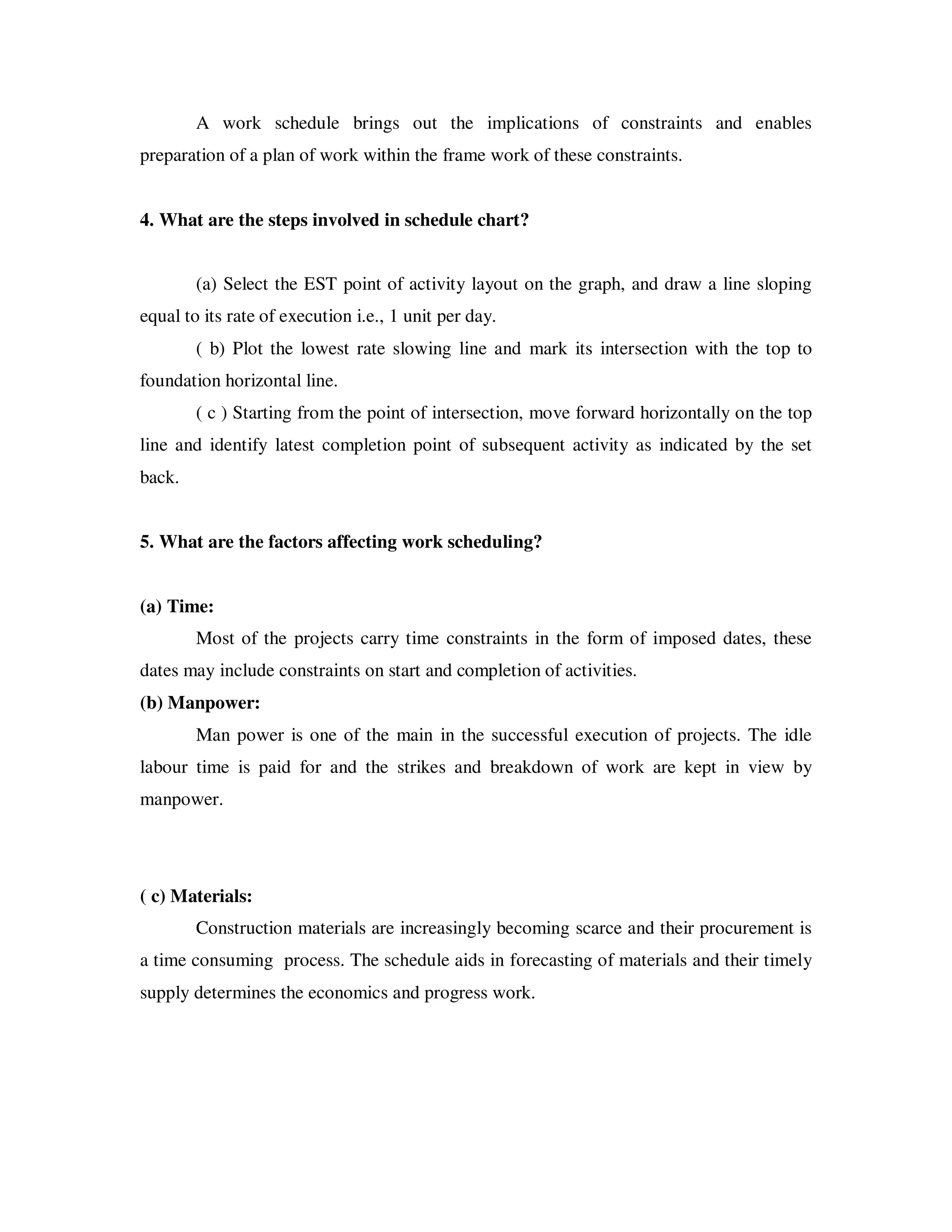 A work schedule brings out the implications of constraints and enables
preparation of a plan of work within the frame work of these constraints.


4. What are the steps involved in schedule chart?


        (a) Select the EST point of activity layout on the graph, and draw a line sloping
equal to its rate of execution i.e., 1 unit per day.
        ( b) Plot the lowest rate slowing line and mark its intersection with the top to
foundation horizontal line.
        ( c ) Starting from the point of intersection, move forward horizontally on the top
line and identify latest completion point of subsequent activity as indicated by the set
back.


5. What are the factors affecting work scheduling?


(a) Time:
        Most of the projects carry time constraints in the form of imposed dates, these
dates may include constraints on start and completion of activities.
(b) Manpower:
        Man power is one of the main in the successful execution of projects. The idle
labour time is paid for and the strikes and breakdown of work are kept in view by
manpower.




( c) Materials:
        Construction materials are increasingly becoming scarce and their procurement is
a time consuming process. The schedule aids in forecasting of materials and their timely
supply determines the economics and progress work.
 