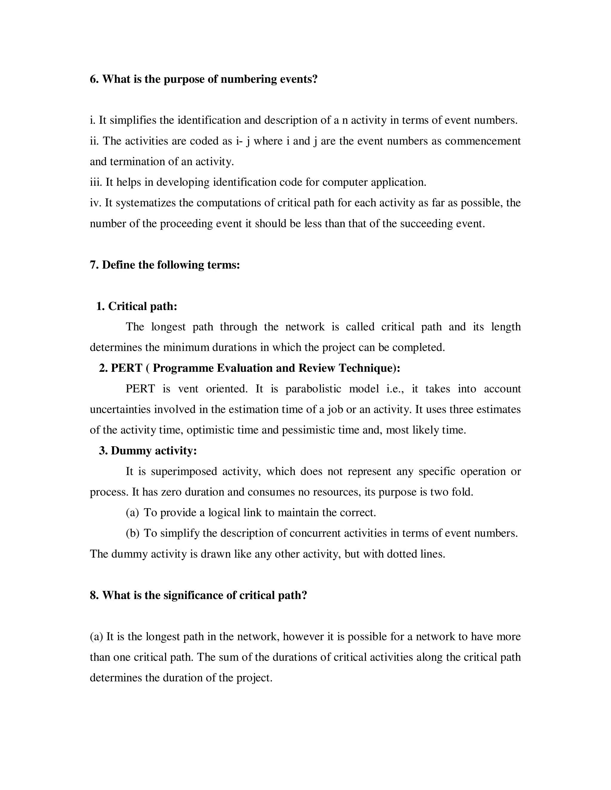 6. What is the purpose of numbering events?


i. It simplifies the identification and description of a n activity in terms of event numbers.
ii. The activities are coded as i- j where i and j are the event numbers as commencement
and termination of an activity.
iii. It helps in developing identification code for computer application.
iv. It systematizes the computations of critical path for each activity as far as possible, the
number of the proceeding event it should be less than that of the succeeding event.


7. Define the following terms:


 1. Critical path:
       The longest path through the network is called critical path and its length
determines the minimum durations in which the project can be completed.
  2. PERT ( Programme Evaluation and Review Technique):
       PERT is vent oriented. It is parabolistic model i.e., it takes into account
uncertainties involved in the estimation time of a job or an activity. It uses three estimates
of the activity time, optimistic time and pessimistic time and, most likely time.
  3. Dummy activity:
       It is superimposed activity, which does not represent any specific operation or
process. It has zero duration and consumes no resources, its purpose is two fold.
       (a) To provide a logical link to maintain the correct.
       (b) To simplify the description of concurrent activities in terms of event numbers.
The dummy activity is drawn like any other activity, but with dotted lines.


8. What is the significance of critical path?


(a) It is the longest path in the network, however it is possible for a network to have more
than one critical path. The sum of the durations of critical activities along the critical path
determines the duration of the project.
 