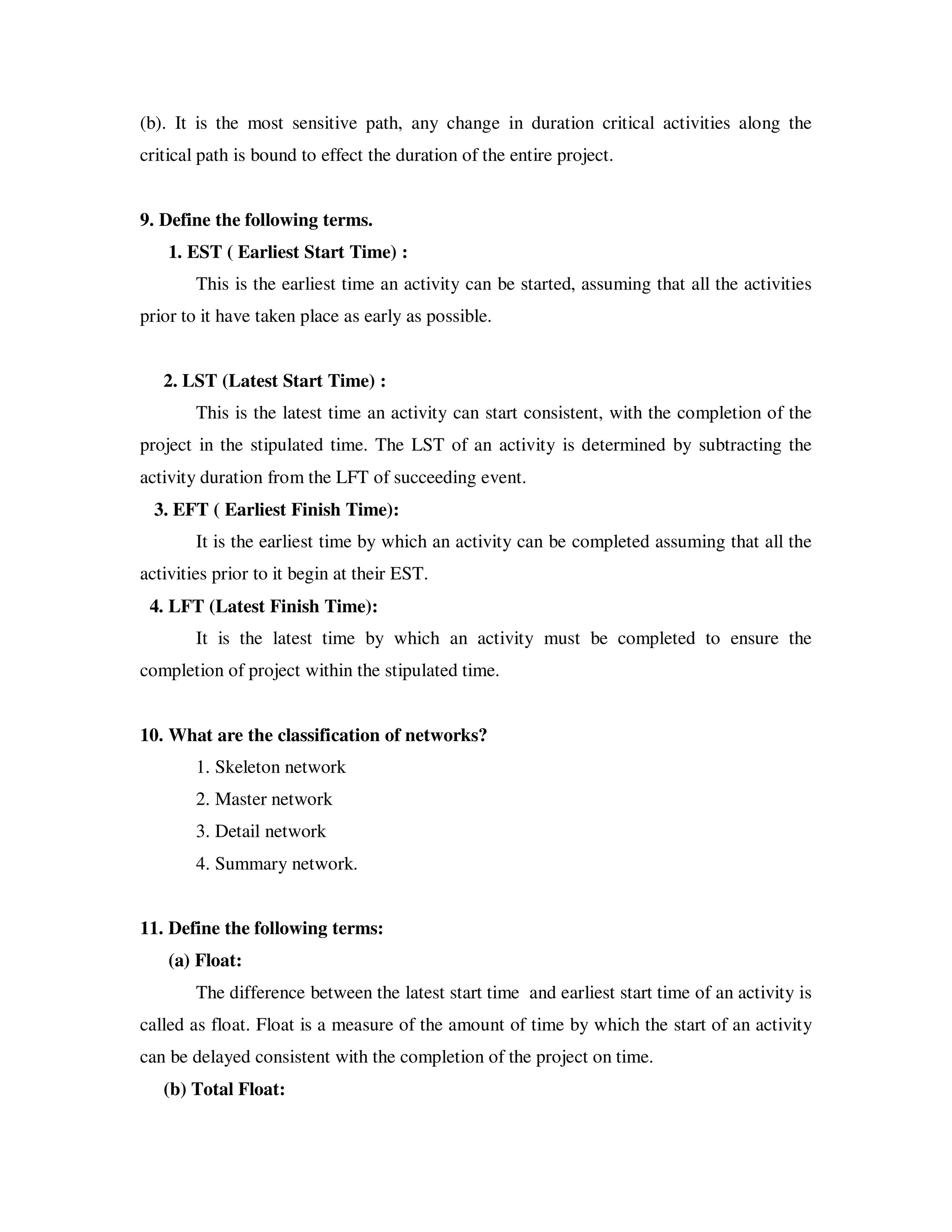 (b). It is the most sensitive path, any change in duration critical activities along the
critical path is bound to effect the duration of the entire project.


9. Define the following terms.
    1. EST ( Earliest Start Time) :
        This is the earliest time an activity can be started, assuming that all the activities
prior to it have taken place as early as possible.


   2. LST (Latest Start Time) :
        This is the latest time an activity can start consistent, with the completion of the
project in the stipulated time. The LST of an activity is determined by subtracting the
activity duration from the LFT of succeeding event.
  3. EFT ( Earliest Finish Time):
        It is the earliest time by which an activity can be completed assuming that all the
activities prior to it begin at their EST.
 4. LFT (Latest Finish Time):
        It is the latest time by which an activity must be completed to ensure the
completion of project within the stipulated time.


10. What are the classification of networks?
        1. Skeleton network
        2. Master network
        3. Detail network
        4. Summary network.


11. Define the following terms:
    (a) Float:
        The difference between the latest start time and earliest start time of an activity is
called as float. Float is a measure of the amount of time by which the start of an activity
can be delayed consistent with the completion of the project on time.
   (b) Total Float:
 