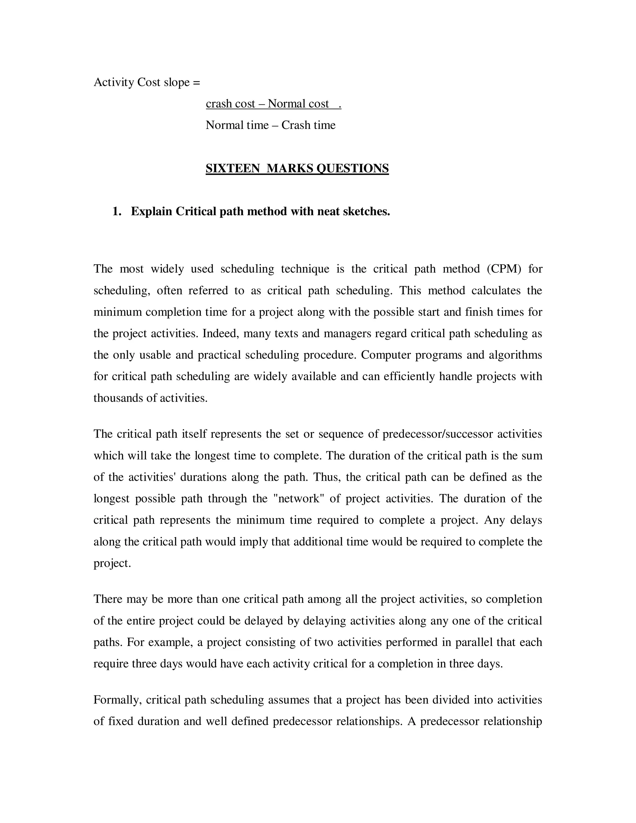 Activity Cost slope =
                        crash cost – Normal cost .
                        Normal time – Crash time


                        SIXTEEN MARKS QUESTIONS


   1. Explain Critical path method with neat sketches.



The most widely used scheduling technique is the critical path method (CPM) for
scheduling, often referred to as critical path scheduling. This method calculates the
minimum completion time for a project along with the possible start and finish times for
the project activities. Indeed, many texts and managers regard critical path scheduling as
the only usable and practical scheduling procedure. Computer programs and algorithms
for critical path scheduling are widely available and can efficiently handle projects with
thousands of activities.

The critical path itself represents the set or sequence of predecessor/successor activities
which will take the longest time to complete. The duration of the critical path is the sum
of the activities' durations along the path. Thus, the critical path can be defined as the
longest possible path through the "network" of project activities. The duration of the
critical path represents the minimum time required to complete a project. Any delays
along the critical path would imply that additional time would be required to complete the
project.

There may be more than one critical path among all the project activities, so completion
of the entire project could be delayed by delaying activities along any one of the critical
paths. For example, a project consisting of two activities performed in parallel that each
require three days would have each activity critical for a completion in three days.

Formally, critical path scheduling assumes that a project has been divided into activities
of fixed duration and well defined predecessor relationships. A predecessor relationship
 