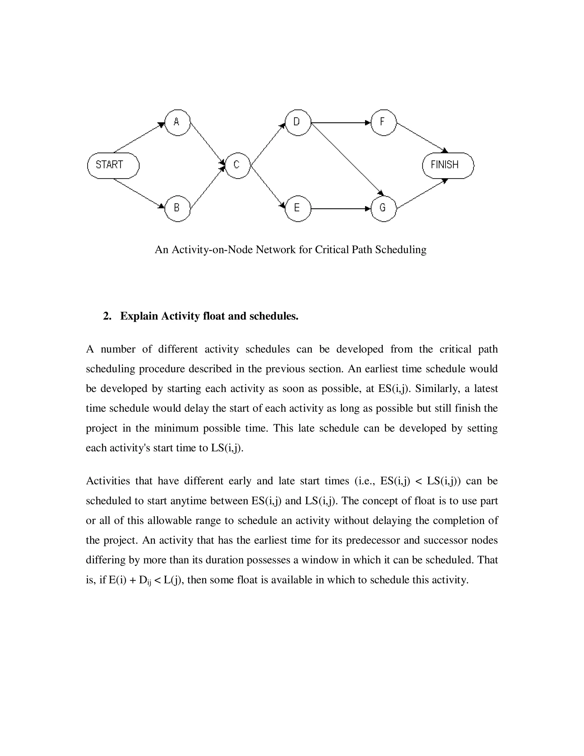An Activity-on-Node Network for Critical Path Scheduling




    2. Explain Activity float and schedules.

A number of different activity schedules can be developed from the critical path
scheduling procedure described in the previous section. An earliest time schedule would
be developed by starting each activity as soon as possible, at ES(i,j). Similarly, a latest
time schedule would delay the start of each activity as long as possible but still finish the
project in the minimum possible time. This late schedule can be developed by setting
each activity's start time to LS(i,j).

Activities that have different early and late start times (i.e., ES(i,j) < LS(i,j)) can be
scheduled to start anytime between ES(i,j) and LS(i,j). The concept of float is to use part
or all of this allowable range to schedule an activity without delaying the completion of
the project. An activity that has the earliest time for its predecessor and successor nodes
differing by more than its duration possesses a window in which it can be scheduled. That
is, if E(i) + Dij < L(j), then some float is available in which to schedule this activity.
 