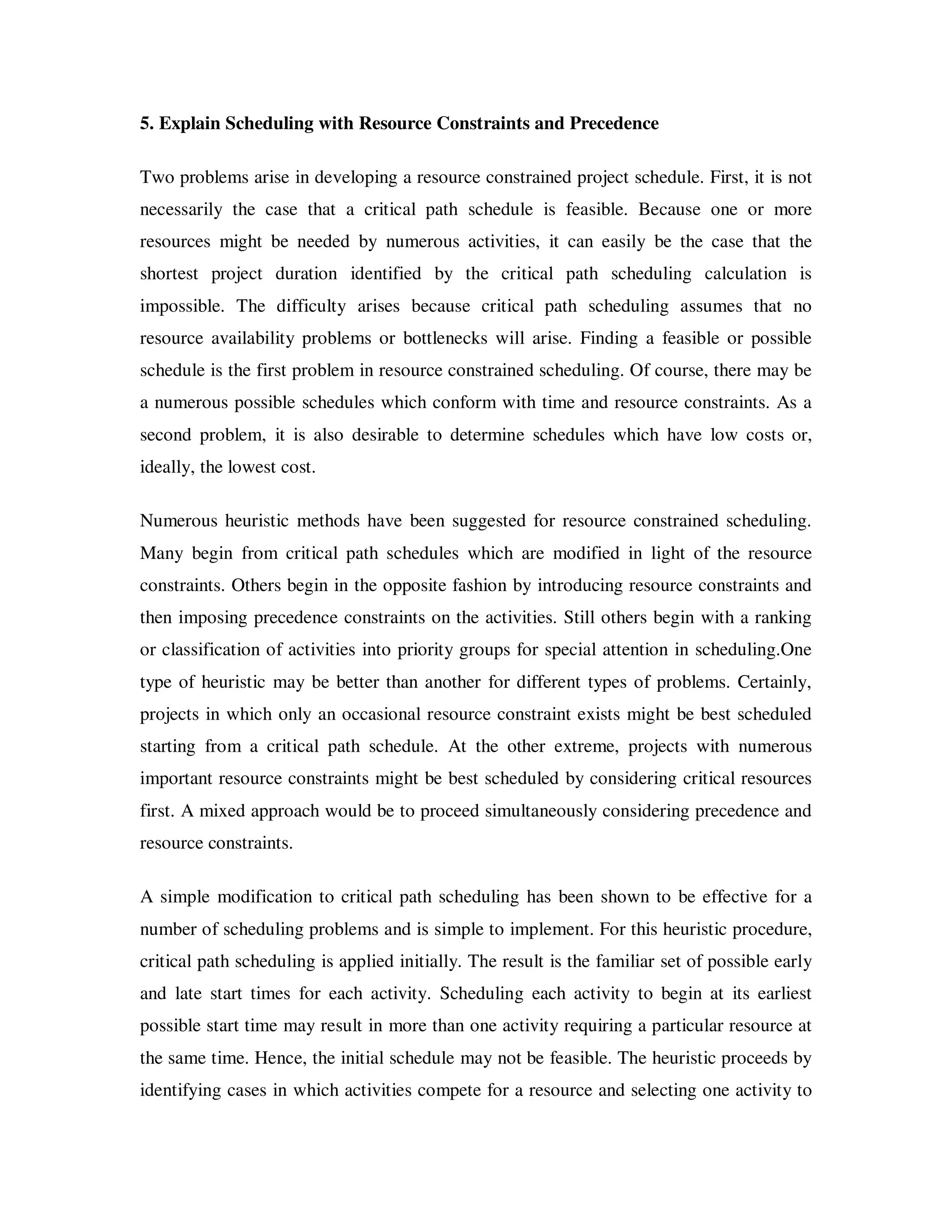 5. Explain Scheduling with Resource Constraints and Precedence

Two problems arise in developing a resource constrained project schedule. First, it is not
necessarily the case that a critical path schedule is feasible. Because one or more
resources might be needed by numerous activities, it can easily be the case that the
shortest project duration identified by the critical path scheduling calculation is
impossible. The difficulty arises because critical path scheduling assumes that no
resource availability problems or bottlenecks will arise. Finding a feasible or possible
schedule is the first problem in resource constrained scheduling. Of course, there may be
a numerous possible schedules which conform with time and resource constraints. As a
second problem, it is also desirable to determine schedules which have low costs or,
ideally, the lowest cost.

Numerous heuristic methods have been suggested for resource constrained scheduling.
Many begin from critical path schedules which are modified in light of the resource
constraints. Others begin in the opposite fashion by introducing resource constraints and
then imposing precedence constraints on the activities. Still others begin with a ranking
or classification of activities into priority groups for special attention in scheduling.One
type of heuristic may be better than another for different types of problems. Certainly,
projects in which only an occasional resource constraint exists might be best scheduled
starting from a critical path schedule. At the other extreme, projects with numerous
important resource constraints might be best scheduled by considering critical resources
first. A mixed approach would be to proceed simultaneously considering precedence and
resource constraints.

A simple modification to critical path scheduling has been shown to be effective for a
number of scheduling problems and is simple to implement. For this heuristic procedure,
critical path scheduling is applied initially. The result is the familiar set of possible early
and late start times for each activity. Scheduling each activity to begin at its earliest
possible start time may result in more than one activity requiring a particular resource at
the same time. Hence, the initial schedule may not be feasible. The heuristic proceeds by
identifying cases in which activities compete for a resource and selecting one activity to
 