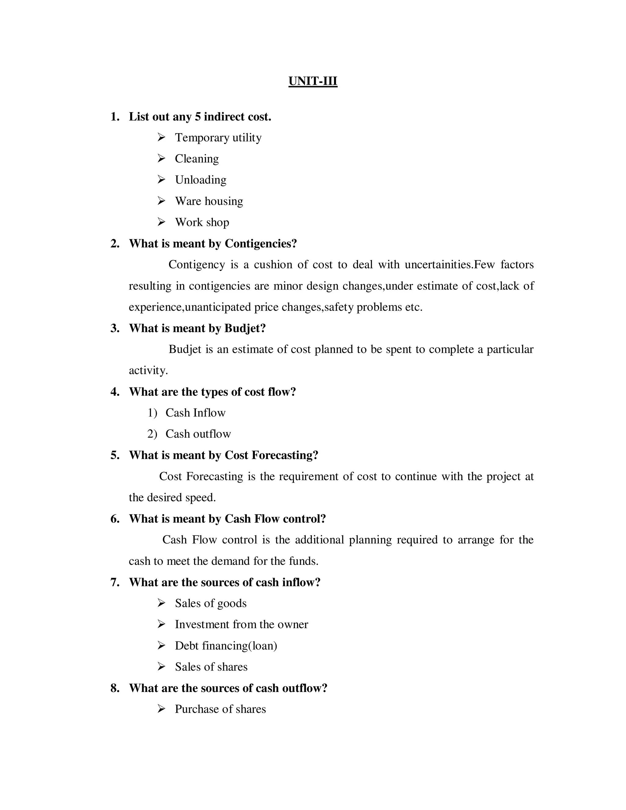 UNIT-III

1. List out any 5 indirect cost.
                Temporary utility
                Cleaning
                Unloading
                Ware housing
                Work shop
2. What is meant by Contigencies?
               Contigency is a cushion of cost to deal with uncertainities.Few factors
   resulting in contigencies are minor design changes,under estimate of cost,lack of
   experience,unanticipated price changes,safety problems etc.
3. What is meant by Budjet?
               Budjet is an estimate of cost planned to be spent to complete a particular
   activity.
4. What are the types of cost flow?
       1) Cash Inflow
       2) Cash outflow
5. What is meant by Cost Forecasting?
         Cost Forecasting is the requirement of cost to continue with the project at
   the desired speed.
6. What is meant by Cash Flow control?
          Cash Flow control is the additional planning required to arrange for the
   cash to meet the demand for the funds.
7. What are the sources of cash inflow?
                Sales of goods
                Investment from the owner
                Debt financing(loan)
                Sales of shares
8. What are the sources of cash outflow?
                Purchase of shares
 