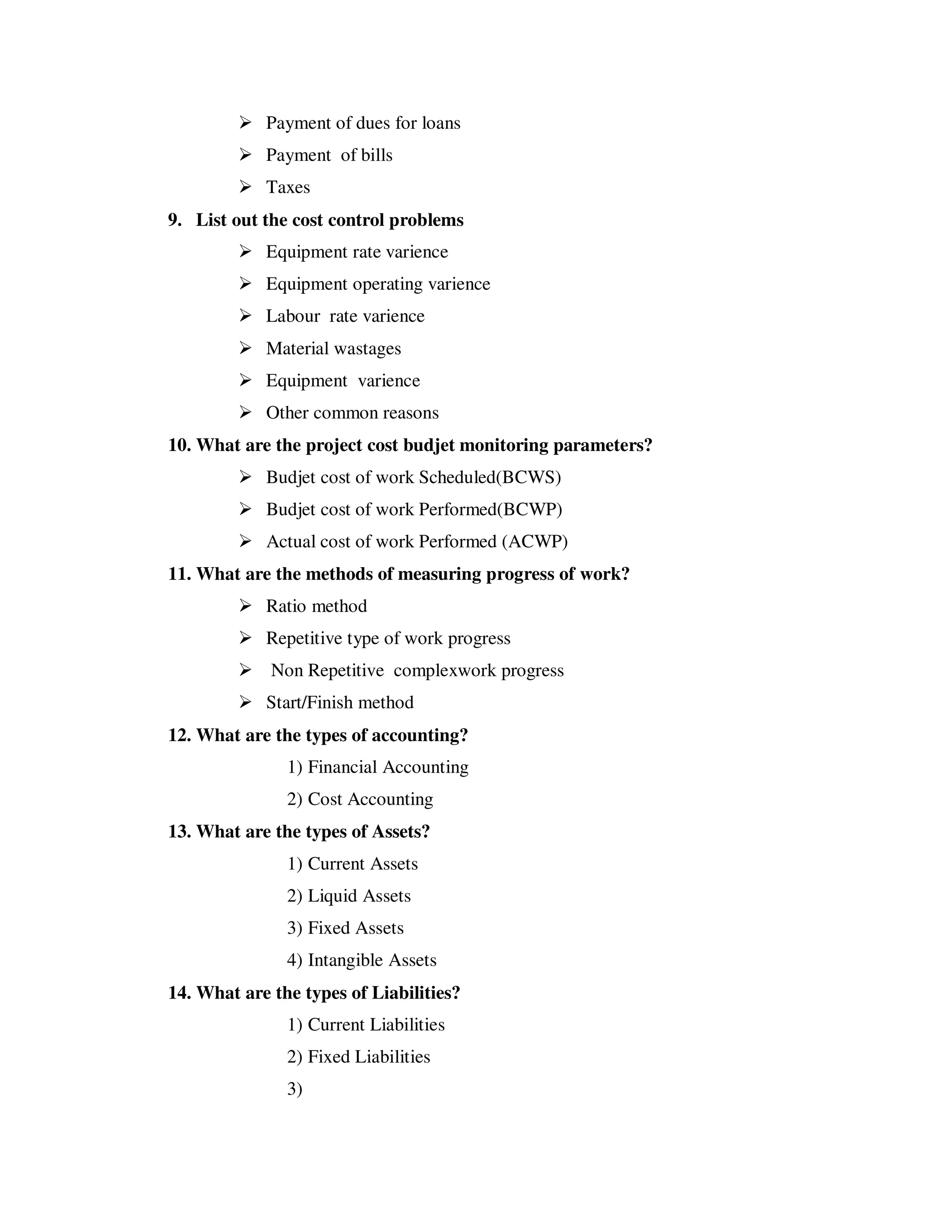 Payment of dues for loans
            Payment of bills
            Taxes
9. List out the cost control problems
            Equipment rate varience
            Equipment operating varience
            Labour rate varience
            Material wastages
            Equipment varience
            Other common reasons
10. What are the project cost budjet monitoring parameters?
            Budjet cost of work Scheduled(BCWS)
            Budjet cost of work Performed(BCWP)
            Actual cost of work Performed (ACWP)
11. What are the methods of measuring progress of work?
            Ratio method
            Repetitive type of work progress
             Non Repetitive complexwork progress
            Start/Finish method
12. What are the types of accounting?
               1) Financial Accounting
               2) Cost Accounting
13. What are the types of Assets?
               1) Current Assets
               2) Liquid Assets
               3) Fixed Assets
               4) Intangible Assets
14. What are the types of Liabilities?
               1) Current Liabilities
               2) Fixed Liabilities
               3)
 