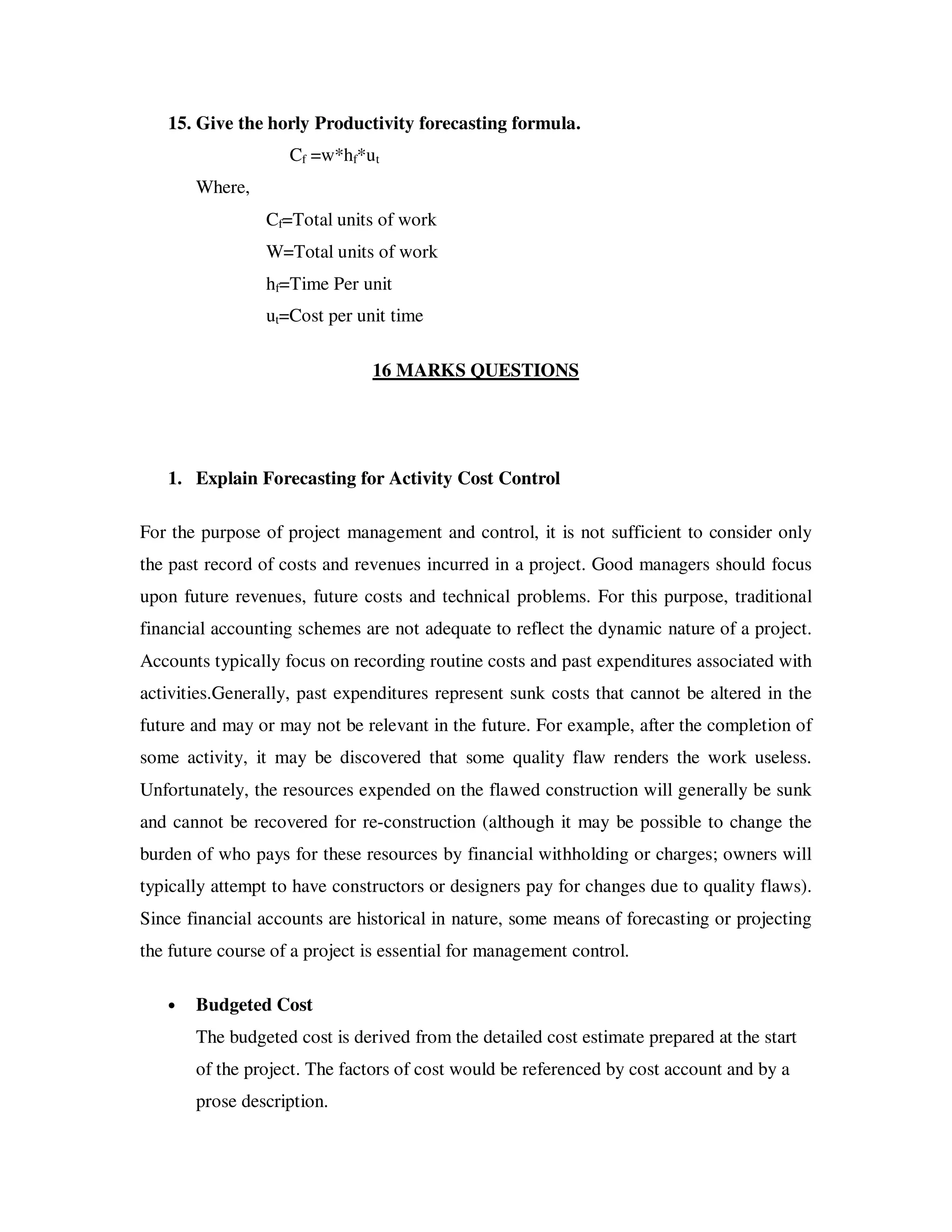 15. Give the horly Productivity forecasting formula.
                    Cf =w*hf*ut
       Where,
                 Cf=Total units of work
                 W=Total units of work
                 hf=Time Per unit
                 ut=Cost per unit time

                               16 MARKS QUESTIONS




   1. Explain Forecasting for Activity Cost Control

For the purpose of project management and control, it is not sufficient to consider only
the past record of costs and revenues incurred in a project. Good managers should focus
upon future revenues, future costs and technical problems. For this purpose, traditional
financial accounting schemes are not adequate to reflect the dynamic nature of a project.
Accounts typically focus on recording routine costs and past expenditures associated with
activities.Generally, past expenditures represent sunk costs that cannot be altered in the
future and may or may not be relevant in the future. For example, after the completion of
some activity, it may be discovered that some quality flaw renders the work useless.
Unfortunately, the resources expended on the flawed construction will generally be sunk
and cannot be recovered for re-construction (although it may be possible to change the
burden of who pays for these resources by financial withholding or charges; owners will
typically attempt to have constructors or designers pay for changes due to quality flaws).
Since financial accounts are historical in nature, some means of forecasting or projecting
the future course of a project is essential for management control.

   •   Budgeted Cost
       The budgeted cost is derived from the detailed cost estimate prepared at the start
       of the project. The factors of cost would be referenced by cost account and by a
       prose description.
 