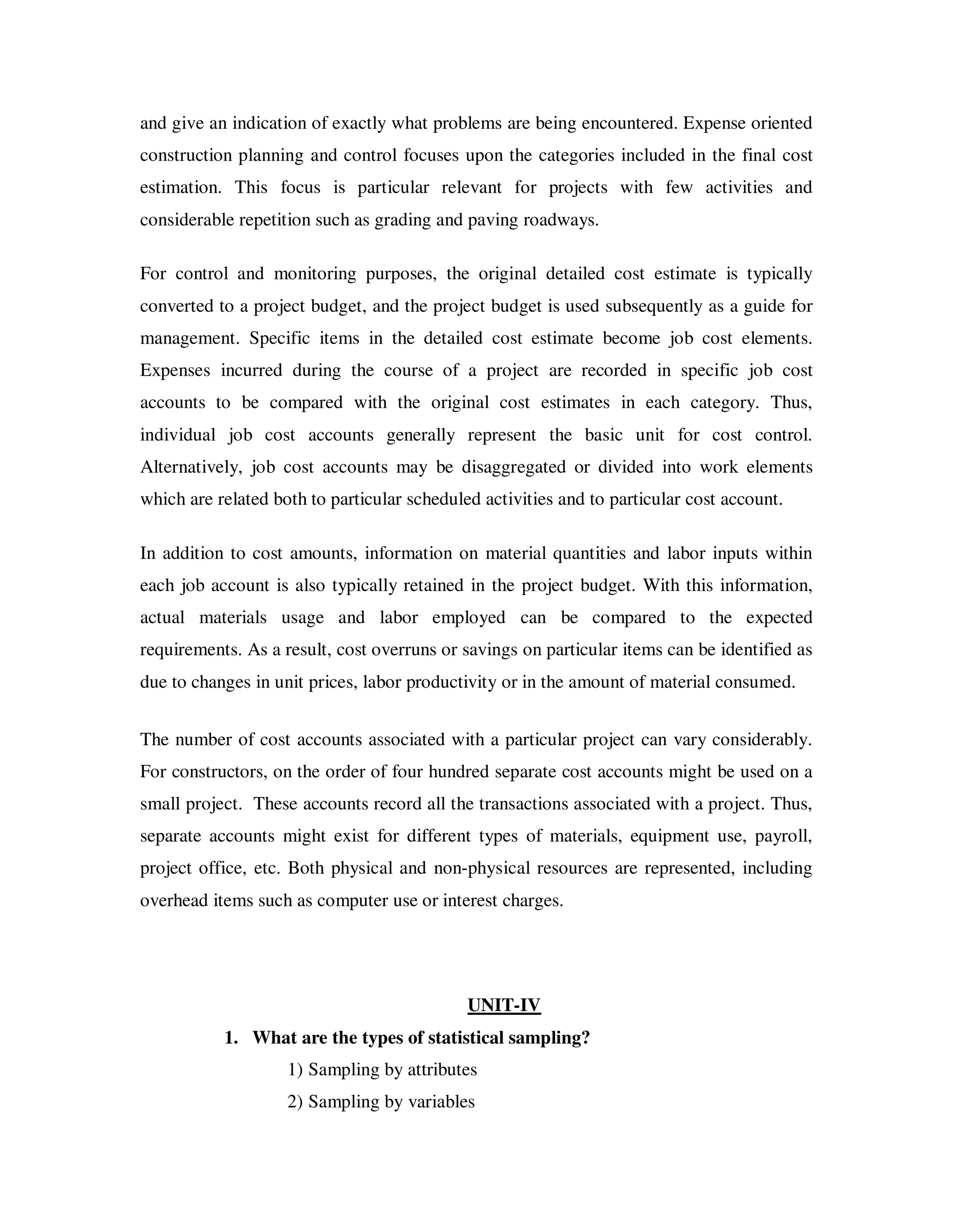and give an indication of exactly what problems are being encountered. Expense oriented
construction planning and control focuses upon the categories included in the final cost
estimation. This focus is particular relevant for projects with few activities and
considerable repetition such as grading and paving roadways.

For control and monitoring purposes, the original detailed cost estimate is typically
converted to a project budget, and the project budget is used subsequently as a guide for
management. Specific items in the detailed cost estimate become job cost elements.
Expenses incurred during the course of a project are recorded in specific job cost
accounts to be compared with the original cost estimates in each category. Thus,
individual job cost accounts generally represent the basic unit for cost control.
Alternatively, job cost accounts may be disaggregated or divided into work elements
which are related both to particular scheduled activities and to particular cost account.

In addition to cost amounts, information on material quantities and labor inputs within
each job account is also typically retained in the project budget. With this information,
actual materials usage and labor employed can be compared to the expected
requirements. As a result, cost overruns or savings on particular items can be identified as
due to changes in unit prices, labor productivity or in the amount of material consumed.


The number of cost accounts associated with a particular project can vary considerably.
For constructors, on the order of four hundred separate cost accounts might be used on a
small project. These accounts record all the transactions associated with a project. Thus,
separate accounts might exist for different types of materials, equipment use, payroll,
project office, etc. Both physical and non-physical resources are represented, including
overhead items such as computer use or interest charges.




                                             UNIT-IV
           1. What are the types of statistical sampling?
                    1) Sampling by attributes
                    2) Sampling by variables
 