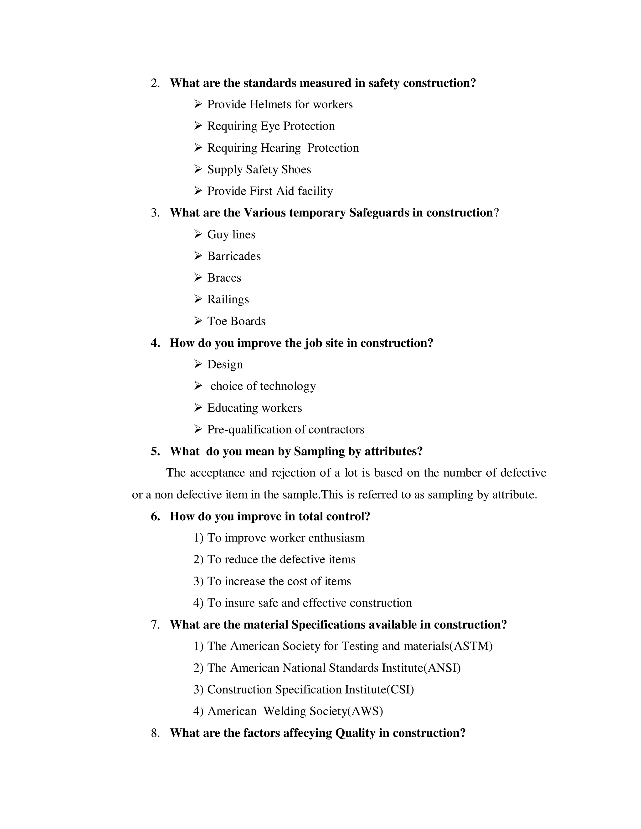 2. What are the standards measured in safety construction?
               Provide Helmets for workers
               Requiring Eye Protection
               Requiring Hearing Protection
               Supply Safety Shoes
               Provide First Aid facility
   3. What are the Various temporary Safeguards in construction?
               Guy lines
               Barricades
               Braces
               Railings
               Toe Boards
   4. How do you improve the job site in construction?
               Design
                choice of technology
               Educating workers
               Pre-qualification of contractors
   5. What do you mean by Sampling by attributes?
      The acceptance and rejection of a lot is based on the number of defective
or a non defective item in the sample.This is referred to as sampling by attribute.
   6. How do you improve in total control?
            1) To improve worker enthusiasm
            2) To reduce the defective items
            3) To increase the cost of items
            4) To insure safe and effective construction
   7. What are the material Specifications available in construction?
            1) The American Society for Testing and materials(ASTM)
            2) The American National Standards Institute(ANSI)
            3) Construction Specification Institute(CSI)
            4) American Welding Society(AWS)
   8. What are the factors affecying Quality in construction?
 