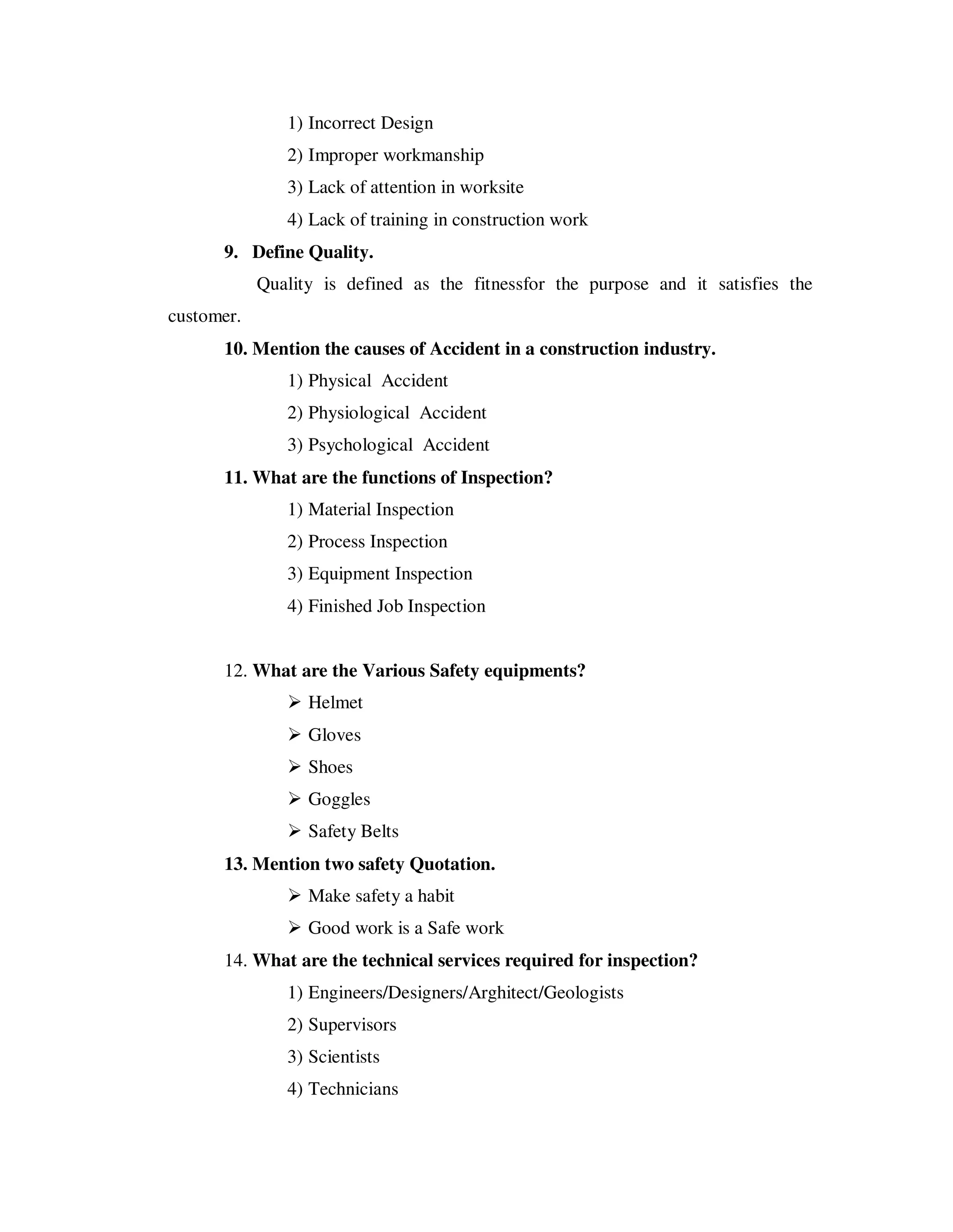 1) Incorrect Design
               2) Improper workmanship
               3) Lack of attention in worksite
               4) Lack of training in construction work
      9. Define Quality.
            Quality is defined as the fitnessfor the purpose and it satisfies the
customer.
      10. Mention the causes of Accident in a construction industry.
               1) Physical Accident
               2) Physiological Accident
               3) Psychological Accident
      11. What are the functions of Inspection?
               1) Material Inspection
               2) Process Inspection
               3) Equipment Inspection
               4) Finished Job Inspection


      12. What are the Various Safety equipments?
                  Helmet
                  Gloves
                  Shoes
                  Goggles
                  Safety Belts
      13. Mention two safety Quotation.
                  Make safety a habit
                  Good work is a Safe work
      14. What are the technical services required for inspection?
               1) Engineers/Designers/Arghitect/Geologists
               2) Supervisors
               3) Scientists
               4) Technicians
 