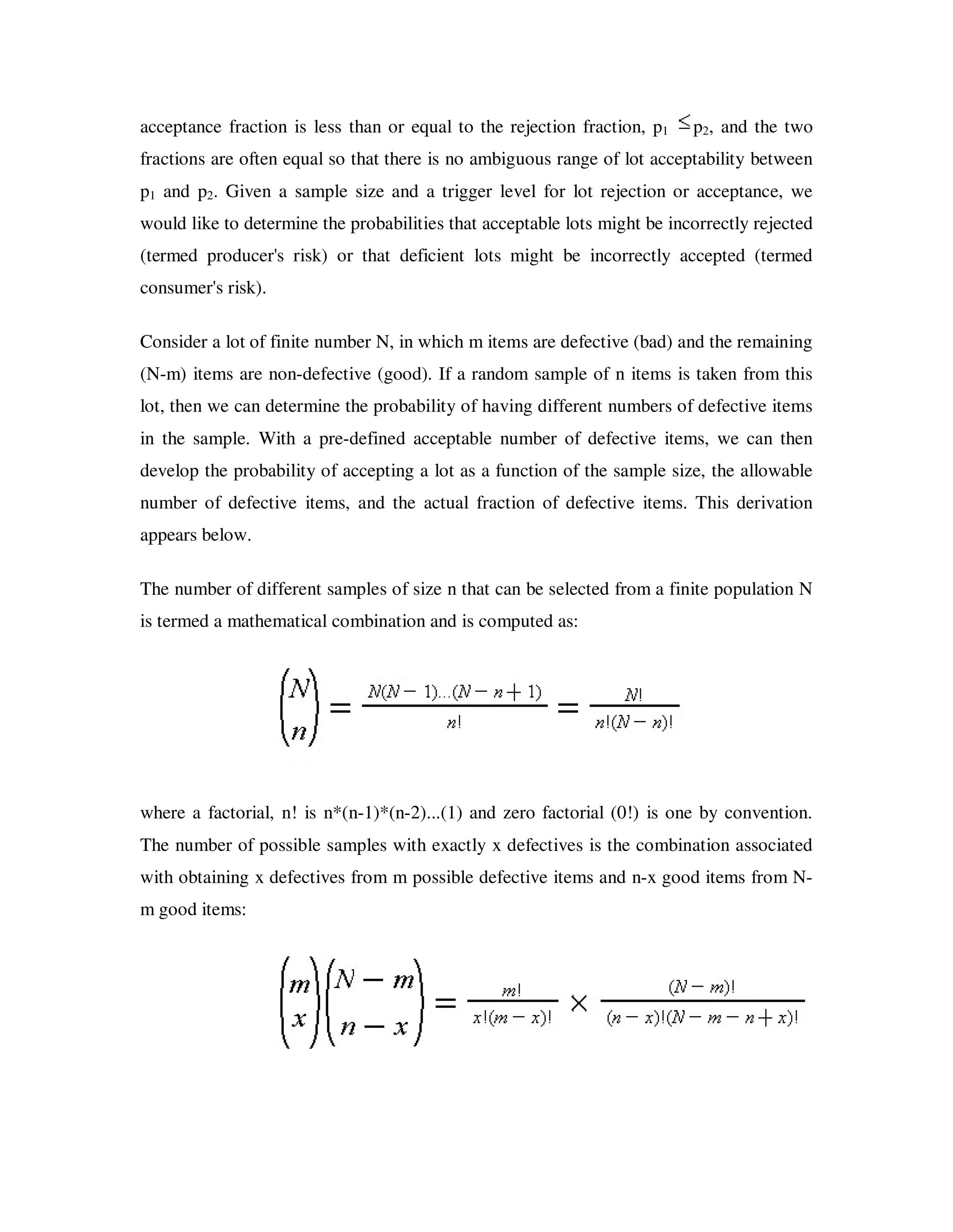 acceptance fraction is less than or equal to the rejection fraction, p1    p2, and the two
fractions are often equal so that there is no ambiguous range of lot acceptability between
p1 and p2. Given a sample size and a trigger level for lot rejection or acceptance, we
would like to determine the probabilities that acceptable lots might be incorrectly rejected
(termed producer's risk) or that deficient lots might be incorrectly accepted (termed
consumer's risk).

Consider a lot of finite number N, in which m items are defective (bad) and the remaining
(N-m) items are non-defective (good). If a random sample of n items is taken from this
lot, then we can determine the probability of having different numbers of defective items
in the sample. With a pre-defined acceptable number of defective items, we can then
develop the probability of accepting a lot as a function of the sample size, the allowable
number of defective items, and the actual fraction of defective items. This derivation
appears below.

The number of different samples of size n that can be selected from a finite population N
is termed a mathematical combination and is computed as:




where a factorial, n! is n*(n-1)*(n-2)...(1) and zero factorial (0!) is one by convention.
The number of possible samples with exactly x defectives is the combination associated
with obtaining x defectives from m possible defective items and n-x good items from N-
m good items:
 