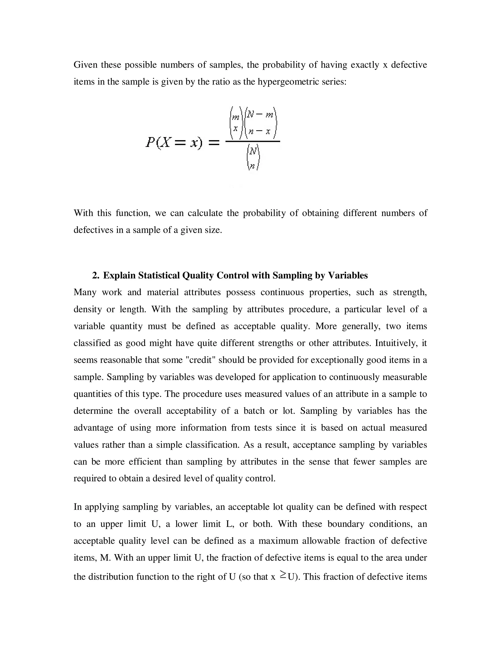 Given these possible numbers of samples, the probability of having exactly x defective
items in the sample is given by the ratio as the hypergeometric series:




With this function, we can calculate the probability of obtaining different numbers of
defectives in a sample of a given size.



    2. Explain Statistical Quality Control with Sampling by Variables
Many work and material attributes possess continuous properties, such as strength,
density or length. With the sampling by attributes procedure, a particular level of a
variable quantity must be defined as acceptable quality. More generally, two items
classified as good might have quite different strengths or other attributes. Intuitively, it
seems reasonable that some "credit" should be provided for exceptionally good items in a
sample. Sampling by variables was developed for application to continuously measurable
quantities of this type. The procedure uses measured values of an attribute in a sample to
determine the overall acceptability of a batch or lot. Sampling by variables has the
advantage of using more information from tests since it is based on actual measured
values rather than a simple classification. As a result, acceptance sampling by variables
can be more efficient than sampling by attributes in the sense that fewer samples are
required to obtain a desired level of quality control.

In applying sampling by variables, an acceptable lot quality can be defined with respect
to an upper limit U, a lower limit L, or both. With these boundary conditions, an
acceptable quality level can be defined as a maximum allowable fraction of defective
items, M. With an upper limit U, the fraction of defective items is equal to the area under
the distribution function to the right of U (so that x   U). This fraction of defective items
 