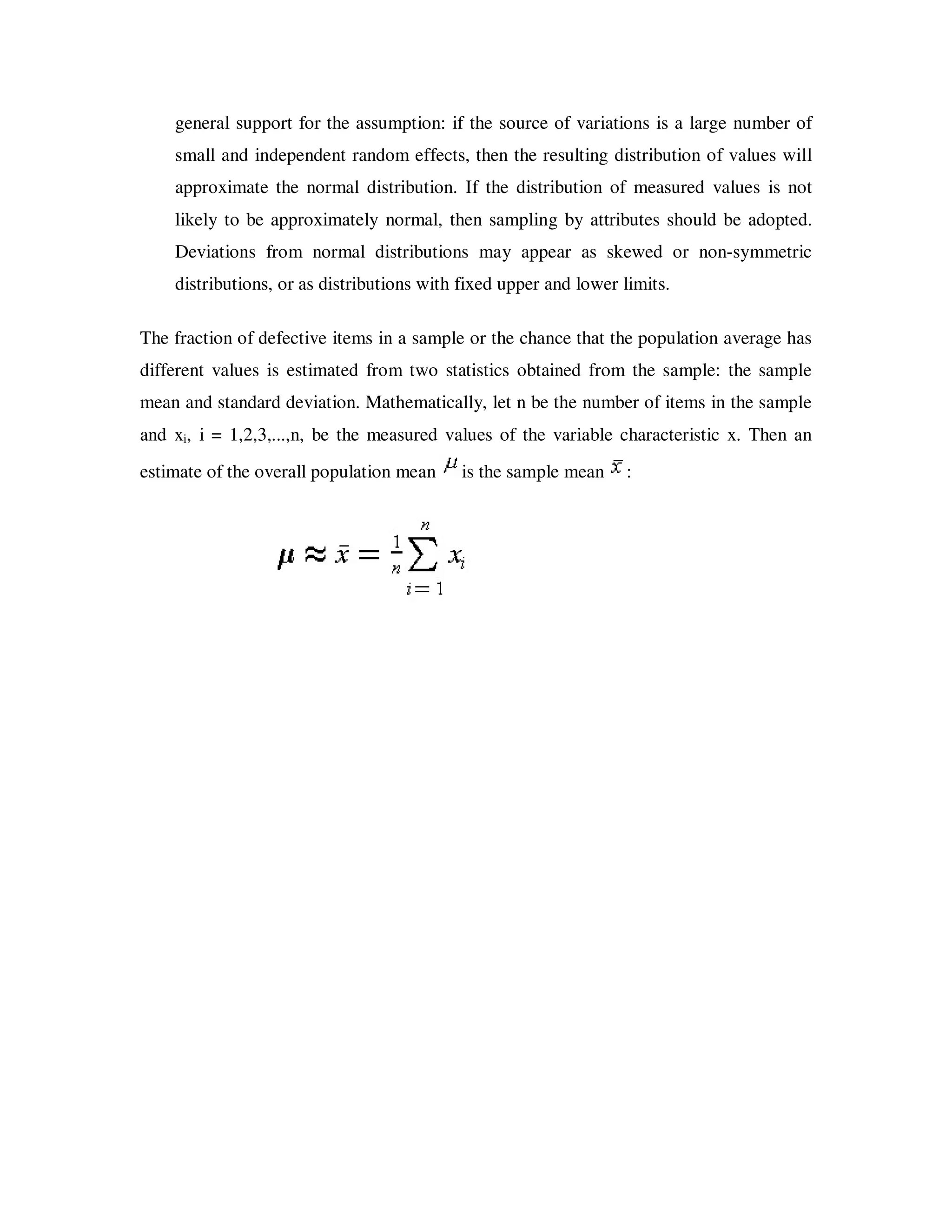 general support for the assumption: if the source of variations is a large number of
    small and independent random effects, then the resulting distribution of values will
    approximate the normal distribution. If the distribution of measured values is not
    likely to be approximately normal, then sampling by attributes should be adopted.
    Deviations from normal distributions may appear as skewed or non-symmetric
    distributions, or as distributions with fixed upper and lower limits.

The fraction of defective items in a sample or the chance that the population average has
different values is estimated from two statistics obtained from the sample: the sample
mean and standard deviation. Mathematically, let n be the number of items in the sample
and xi, i = 1,2,3,...,n, be the measured values of the variable characteristic x. Then an
estimate of the overall population mean    is the sample mean     :
 
