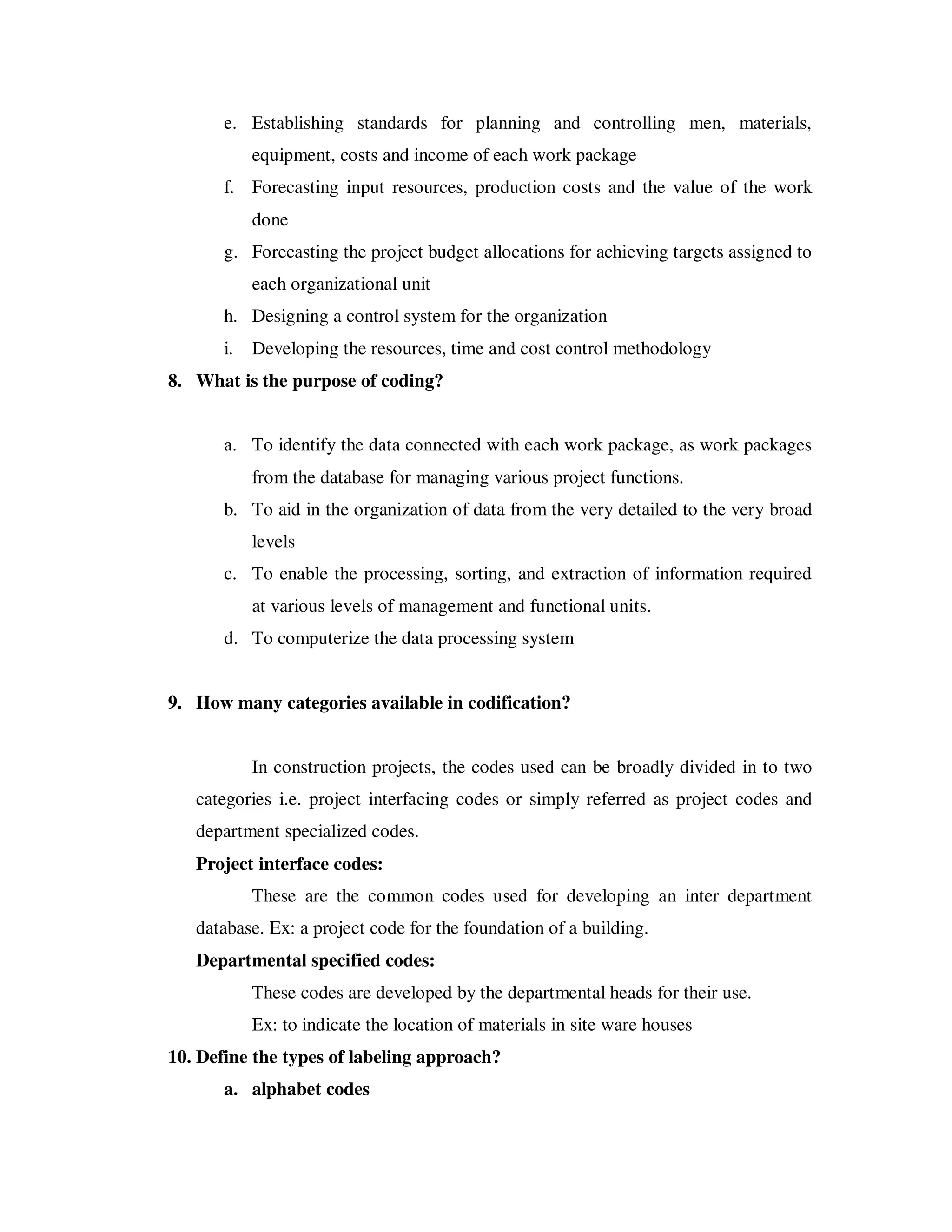 e. Establishing standards for planning and controlling men, materials,
            equipment, costs and income of each work package
       f. Forecasting input resources, production costs and the value of the work
            done
       g. Forecasting the project budget allocations for achieving targets assigned to
            each organizational unit
       h. Designing a control system for the organization
       i.   Developing the resources, time and cost control methodology
8. What is the purpose of coding?


       a. To identify the data connected with each work package, as work packages
            from the database for managing various project functions.
       b. To aid in the organization of data from the very detailed to the very broad
            levels
       c. To enable the processing, sorting, and extraction of information required
            at various levels of management and functional units.
       d. To computerize the data processing system


9. How many categories available in codification?


            In construction projects, the codes used can be broadly divided in to two
   categories i.e. project interfacing codes or simply referred as project codes and
   department specialized codes.
   Project interface codes:
            These are the common codes used for developing an inter department
   database. Ex: a project code for the foundation of a building.
   Departmental specified codes:
            These codes are developed by the departmental heads for their use.
            Ex: to indicate the location of materials in site ware houses
10. Define the types of labeling approach?
       a. alphabet codes
 