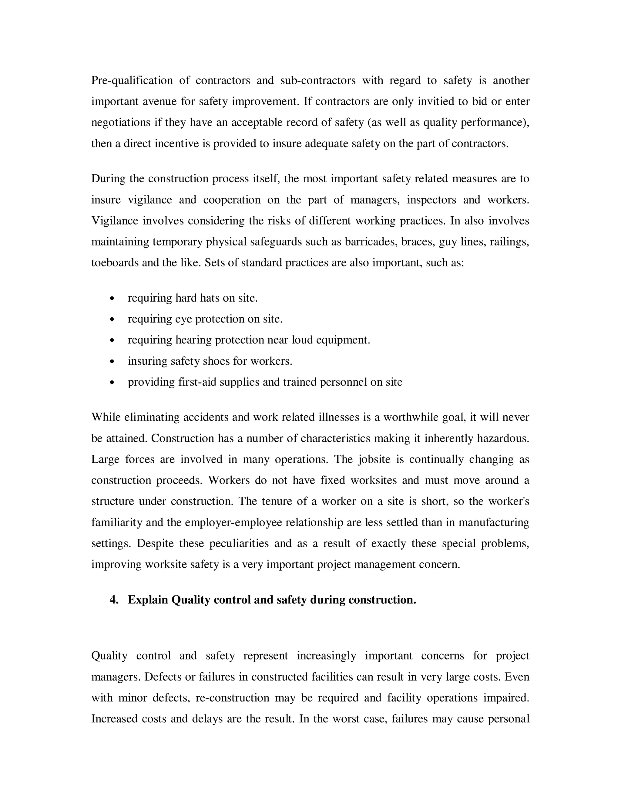 Pre-qualification of contractors and sub-contractors with regard to safety is another
important avenue for safety improvement. If contractors are only invitied to bid or enter
negotiations if they have an acceptable record of safety (as well as quality performance),
then a direct incentive is provided to insure adequate safety on the part of contractors.

During the construction process itself, the most important safety related measures are to
insure vigilance and cooperation on the part of managers, inspectors and workers.
Vigilance involves considering the risks of different working practices. In also involves
maintaining temporary physical safeguards such as barricades, braces, guy lines, railings,
toeboards and the like. Sets of standard practices are also important, such as:

   •   requiring hard hats on site.
   •   requiring eye protection on site.
   •   requiring hearing protection near loud equipment.
   •   insuring safety shoes for workers.
   •   providing first-aid supplies and trained personnel on site

While eliminating accidents and work related illnesses is a worthwhile goal, it will never
be attained. Construction has a number of characteristics making it inherently hazardous.
Large forces are involved in many operations. The jobsite is continually changing as
construction proceeds. Workers do not have fixed worksites and must move around a
structure under construction. The tenure of a worker on a site is short, so the worker's
familiarity and the employer-employee relationship are less settled than in manufacturing
settings. Despite these peculiarities and as a result of exactly these special problems,
improving worksite safety is a very important project management concern.

   4. Explain Quality control and safety during construction.



Quality control and safety represent increasingly important concerns for project
managers. Defects or failures in constructed facilities can result in very large costs. Even
with minor defects, re-construction may be required and facility operations impaired.
Increased costs and delays are the result. In the worst case, failures may cause personal
 
