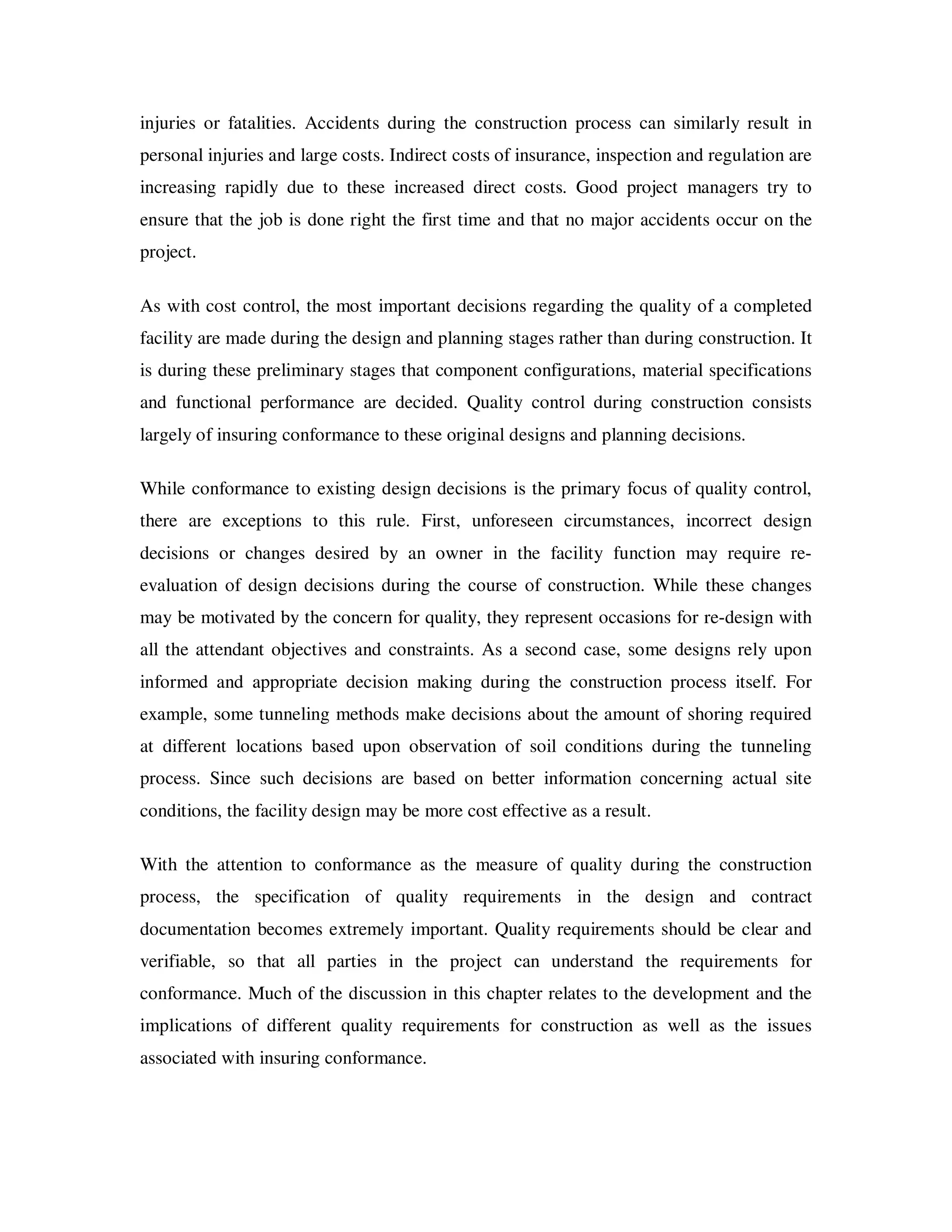 injuries or fatalities. Accidents during the construction process can similarly result in
personal injuries and large costs. Indirect costs of insurance, inspection and regulation are
increasing rapidly due to these increased direct costs. Good project managers try to
ensure that the job is done right the first time and that no major accidents occur on the
project.

As with cost control, the most important decisions regarding the quality of a completed
facility are made during the design and planning stages rather than during construction. It
is during these preliminary stages that component configurations, material specifications
and functional performance are decided. Quality control during construction consists
largely of insuring conformance to these original designs and planning decisions.

While conformance to existing design decisions is the primary focus of quality control,
there are exceptions to this rule. First, unforeseen circumstances, incorrect design
decisions or changes desired by an owner in the facility function may require re-
evaluation of design decisions during the course of construction. While these changes
may be motivated by the concern for quality, they represent occasions for re-design with
all the attendant objectives and constraints. As a second case, some designs rely upon
informed and appropriate decision making during the construction process itself. For
example, some tunneling methods make decisions about the amount of shoring required
at different locations based upon observation of soil conditions during the tunneling
process. Since such decisions are based on better information concerning actual site
conditions, the facility design may be more cost effective as a result.

With the attention to conformance as the measure of quality during the construction
process, the specification of quality requirements in the design and contract
documentation becomes extremely important. Quality requirements should be clear and
verifiable, so that all parties in the project can understand the requirements for
conformance. Much of the discussion in this chapter relates to the development and the
implications of different quality requirements for construction as well as the issues
associated with insuring conformance.
 