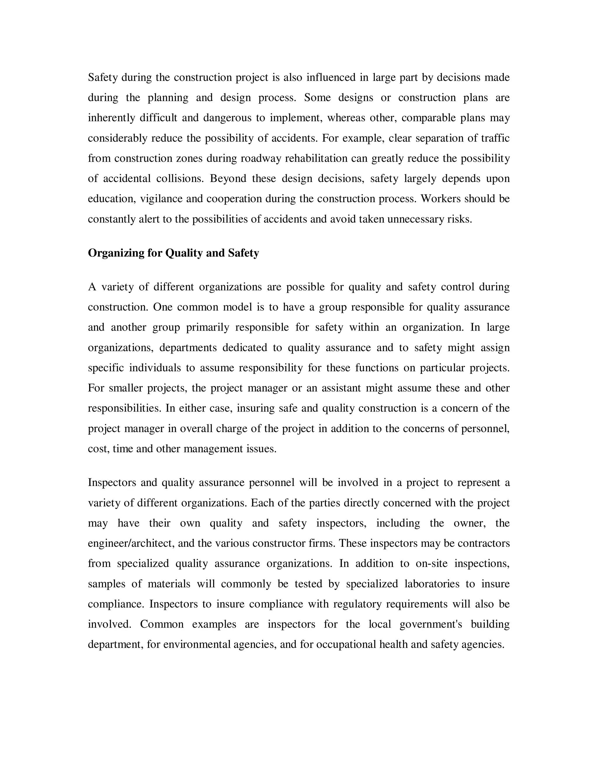 Safety during the construction project is also influenced in large part by decisions made
during the planning and design process. Some designs or construction plans are
inherently difficult and dangerous to implement, whereas other, comparable plans may
considerably reduce the possibility of accidents. For example, clear separation of traffic
from construction zones during roadway rehabilitation can greatly reduce the possibility
of accidental collisions. Beyond these design decisions, safety largely depends upon
education, vigilance and cooperation during the construction process. Workers should be
constantly alert to the possibilities of accidents and avoid taken unnecessary risks.

Organizing for Quality and Safety

A variety of different organizations are possible for quality and safety control during
construction. One common model is to have a group responsible for quality assurance
and another group primarily responsible for safety within an organization. In large
organizations, departments dedicated to quality assurance and to safety might assign
specific individuals to assume responsibility for these functions on particular projects.
For smaller projects, the project manager or an assistant might assume these and other
responsibilities. In either case, insuring safe and quality construction is a concern of the
project manager in overall charge of the project in addition to the concerns of personnel,
cost, time and other management issues.

Inspectors and quality assurance personnel will be involved in a project to represent a
variety of different organizations. Each of the parties directly concerned with the project
may have their own quality and safety inspectors, including the owner, the
engineer/architect, and the various constructor firms. These inspectors may be contractors
from specialized quality assurance organizations. In addition to on-site inspections,
samples of materials will commonly be tested by specialized laboratories to insure
compliance. Inspectors to insure compliance with regulatory requirements will also be
involved. Common examples are inspectors for the local government's building
department, for environmental agencies, and for occupational health and safety agencies.
 