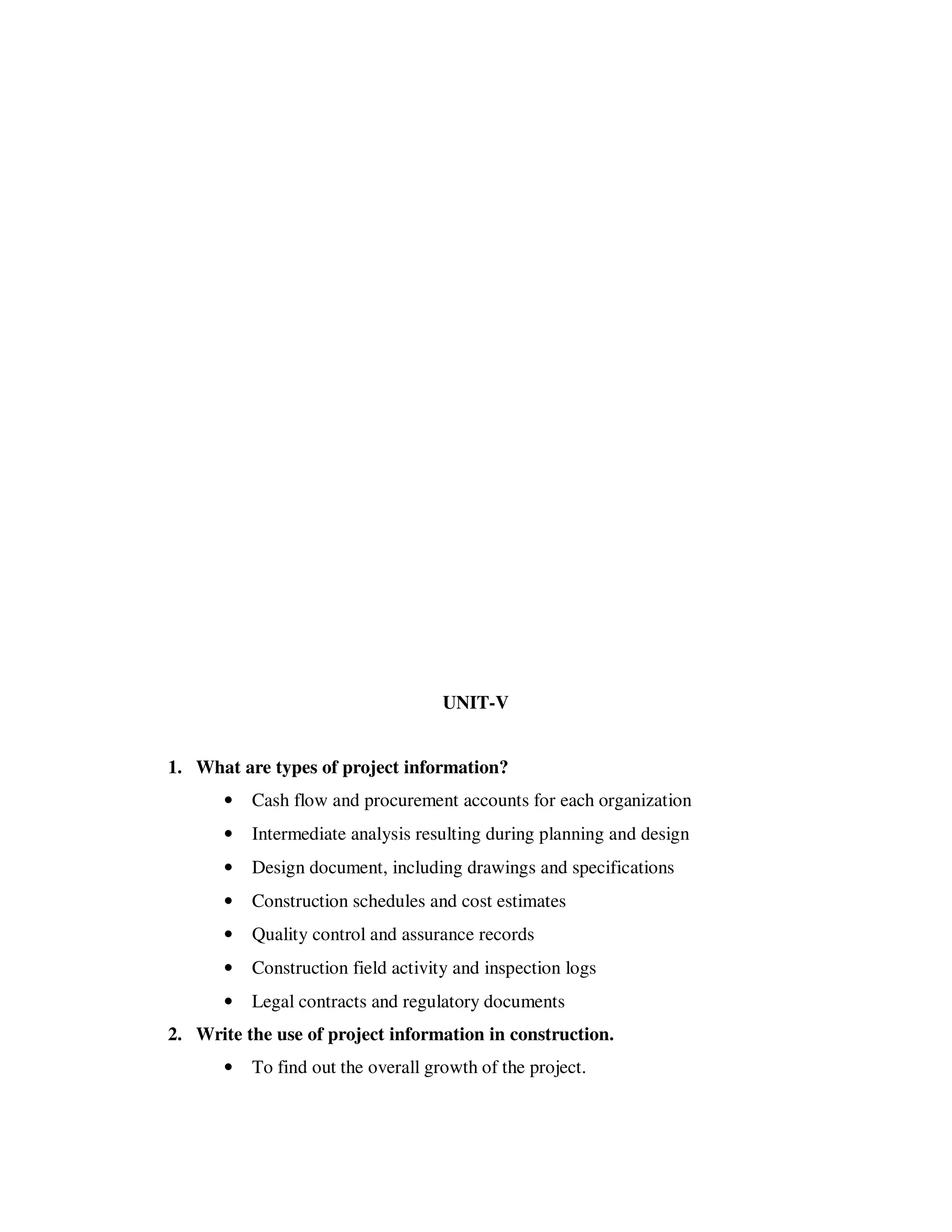 UNIT-V


1. What are types of project information?
       •   Cash flow and procurement accounts for each organization
       •   Intermediate analysis resulting during planning and design
       •   Design document, including drawings and specifications
       •   Construction schedules and cost estimates
       •   Quality control and assurance records
       •   Construction field activity and inspection logs
       •   Legal contracts and regulatory documents
2. Write the use of project information in construction.
       •   To find out the overall growth of the project.
 