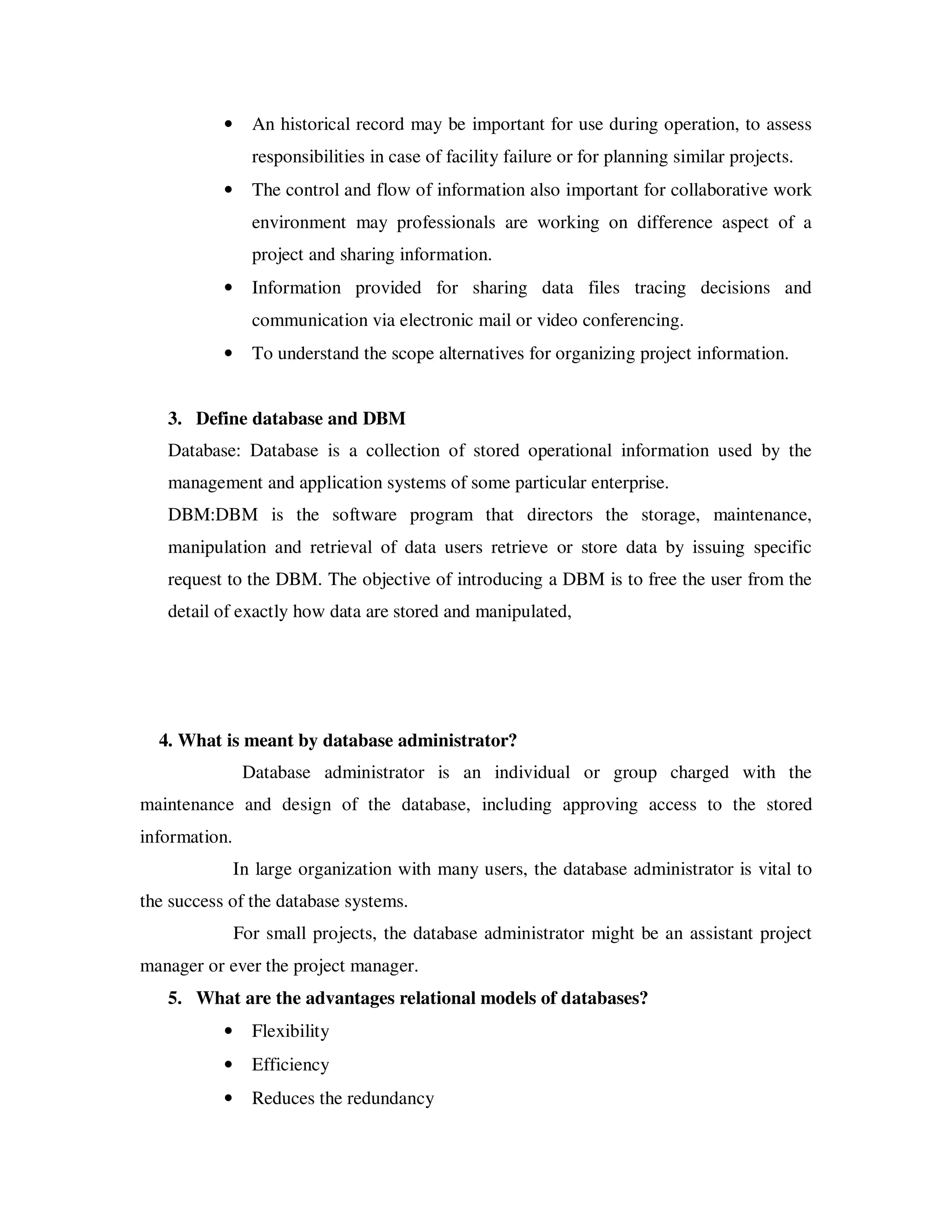 •     An historical record may be important for use during operation, to assess
                 responsibilities in case of facility failure or for planning similar projects.
           •     The control and flow of information also important for collaborative work
                 environment may professionals are working on difference aspect of a
                 project and sharing information.
           •     Information provided for sharing data files tracing decisions and
                 communication via electronic mail or video conferencing.
           •     To understand the scope alternatives for organizing project information.


   3. Define database and DBM
   Database: Database is a collection of stored operational information used by the
   management and application systems of some particular enterprise.
   DBM:DBM is the software program that directors the storage, maintenance,
   manipulation and retrieval of data users retrieve or store data by issuing specific
   request to the DBM. The objective of introducing a DBM is to free the user from the
   detail of exactly how data are stored and manipulated,




  4. What is meant by database administrator?
                Database administrator is an individual or group charged with the
maintenance and design of the database, including approving access to the stored
information.
               In large organization with many users, the database administrator is vital to
the success of the database systems.
               For small projects, the database administrator might be an assistant project
manager or ever the project manager.
   5. What are the advantages relational models of databases?
           •     Flexibility
           •     Efficiency
           •     Reduces the redundancy
 
