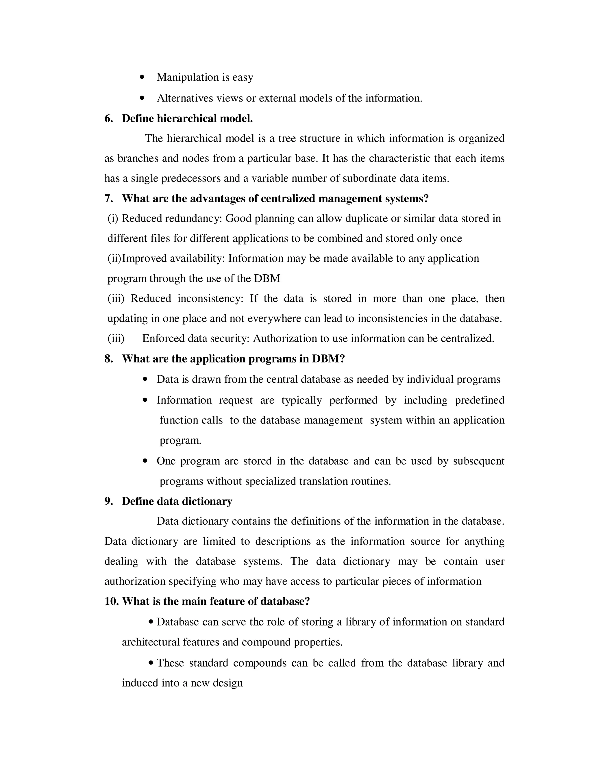 •     Manipulation is easy
        •     Alternatives views or external models of the information.
6. Define hierarchical model.
            The hierarchical model is a tree structure in which information is organized
as branches and nodes from a particular base. It has the characteristic that each items
has a single predecessors and a variable number of subordinate data items.
7. What are the advantages of centralized management systems?
(i) Reduced redundancy: Good planning can allow duplicate or similar data stored in
different files for different applications to be combined and stored only once
(ii) Improved availability: Information may be made available to any application
program through the use of the DBM
(iii) Reduced inconsistency: If the data is stored in more than one place, then
updating in one place and not everywhere can lead to inconsistencies in the database.
(iii)   Enforced data security: Authorization to use information can be centralized.
8. What are the application programs in DBM?
        • Data is drawn from the central database as needed by individual programs
        • Information request are typically performed by including predefined
               function calls to the database management system within an application
               program.
        • One program are stored in the database and can be used by subsequent
               programs without specialized translation routines.
9. Define data dictionary
              Data dictionary contains the definitions of the information in the database.
Data dictionary are limited to descriptions as the information source for anything
dealing with the database systems. The data dictionary may be contain user
authorization specifying who may have access to particular pieces of information
10. What is the main feature of database?
            • Database can serve the role of storing a library of information on standard
    architectural features and compound properties.
            • These standard compounds can be called from the database library and
    induced into a new design
 