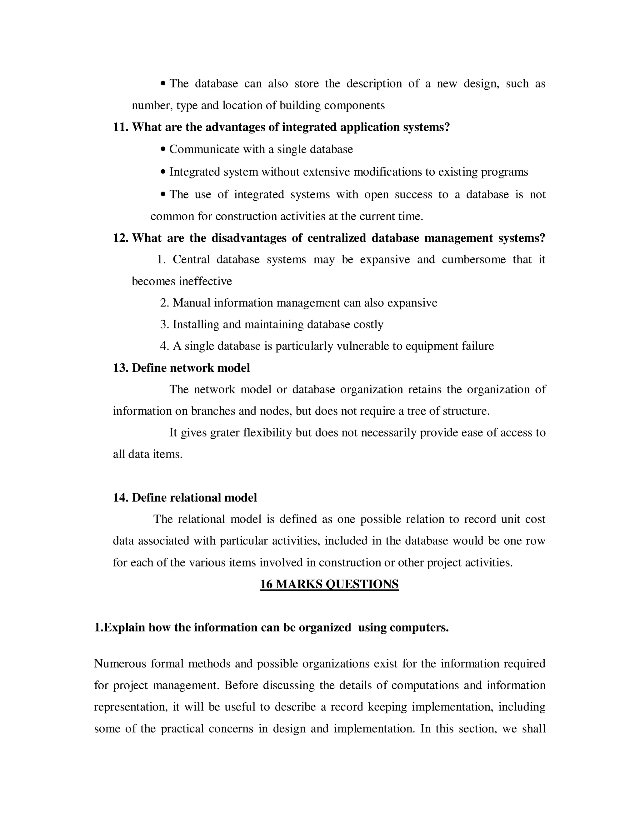 • The database can also store the description of a new design, such as
       number, type and location of building components
   11. What are the advantages of integrated application systems?
             • Communicate with a single database
             • Integrated system without extensive modifications to existing programs
             • The use of integrated systems with open success to a database is not
           common for construction activities at the current time.
   12. What are the disadvantages of centralized database management systems?
            1. Central database systems may be expansive and cumbersome that it
       becomes ineffective
             2. Manual information management can also expansive
             3. Installing and maintaining database costly
             4. A single database is particularly vulnerable to equipment failure
   13. Define network model
               The network model or database organization retains the organization of
   information on branches and nodes, but does not require a tree of structure.
               It gives grater flexibility but does not necessarily provide ease of access to
   all data items.


   14. Define relational model
           The relational model is defined as one possible relation to record unit cost
   data associated with particular activities, included in the database would be one row
   for each of the various items involved in construction or other project activities.
                                 16 MARKS QUESTIONS


1.Explain how the information can be organized using computers.

Numerous formal methods and possible organizations exist for the information required
for project management. Before discussing the details of computations and information
representation, it will be useful to describe a record keeping implementation, including
some of the practical concerns in design and implementation. In this section, we shall
 