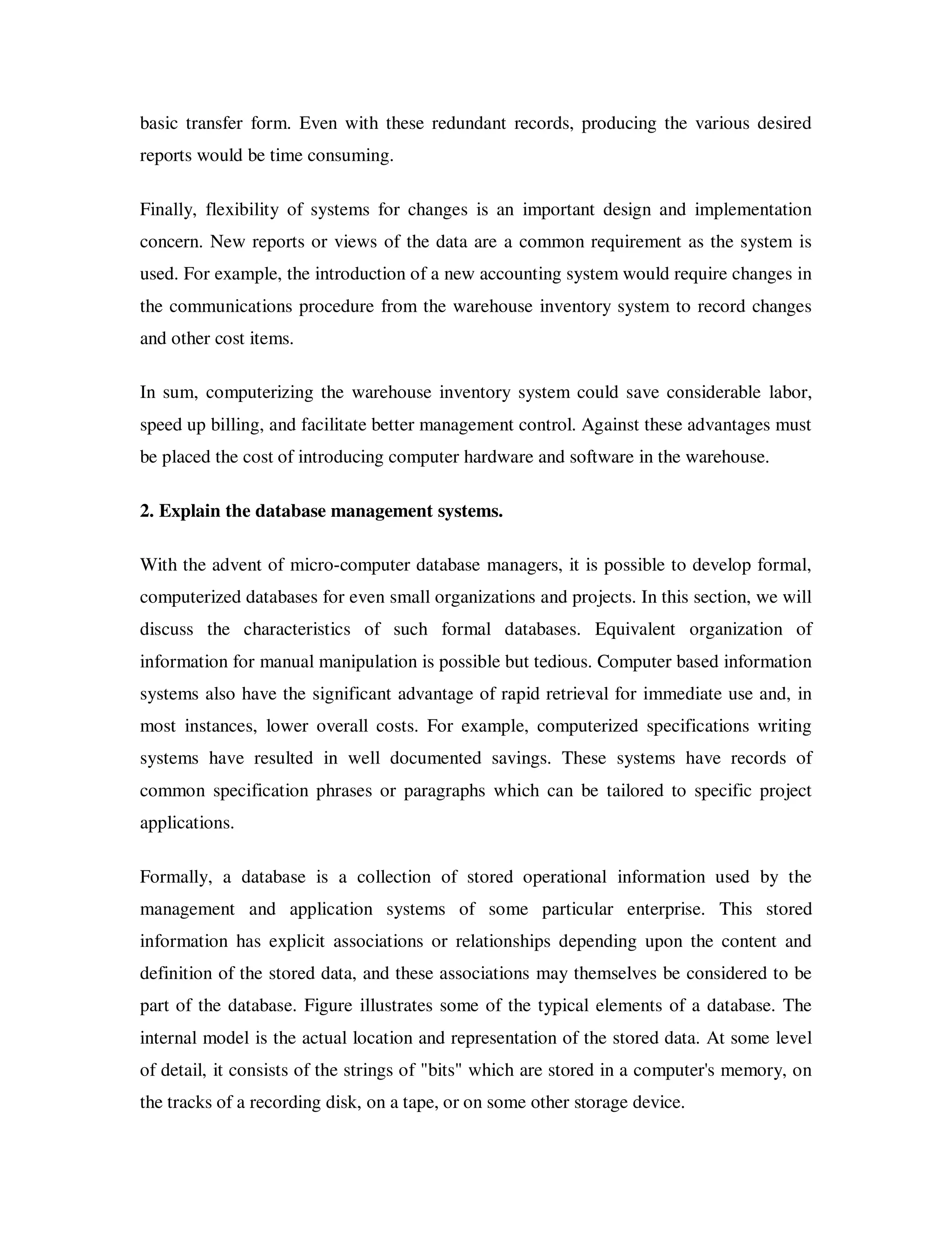 basic transfer form. Even with these redundant records, producing the various desired
reports would be time consuming.

Finally, flexibility of systems for changes is an important design and implementation
concern. New reports or views of the data are a common requirement as the system is
used. For example, the introduction of a new accounting system would require changes in
the communications procedure from the warehouse inventory system to record changes
and other cost items.

In sum, computerizing the warehouse inventory system could save considerable labor,
speed up billing, and facilitate better management control. Against these advantages must
be placed the cost of introducing computer hardware and software in the warehouse.

2. Explain the database management systems.

With the advent of micro-computer database managers, it is possible to develop formal,
computerized databases for even small organizations and projects. In this section, we will
discuss the characteristics of such formal databases. Equivalent organization of
information for manual manipulation is possible but tedious. Computer based information
systems also have the significant advantage of rapid retrieval for immediate use and, in
most instances, lower overall costs. For example, computerized specifications writing
systems have resulted in well documented savings. These systems have records of
common specification phrases or paragraphs which can be tailored to specific project
applications.

Formally, a database is a collection of stored operational information used by the
management and application systems of some particular enterprise. This stored
information has explicit associations or relationships depending upon the content and
definition of the stored data, and these associations may themselves be considered to be
part of the database. Figure illustrates some of the typical elements of a database. The
internal model is the actual location and representation of the stored data. At some level
of detail, it consists of the strings of "bits" which are stored in a computer's memory, on
the tracks of a recording disk, on a tape, or on some other storage device.
 