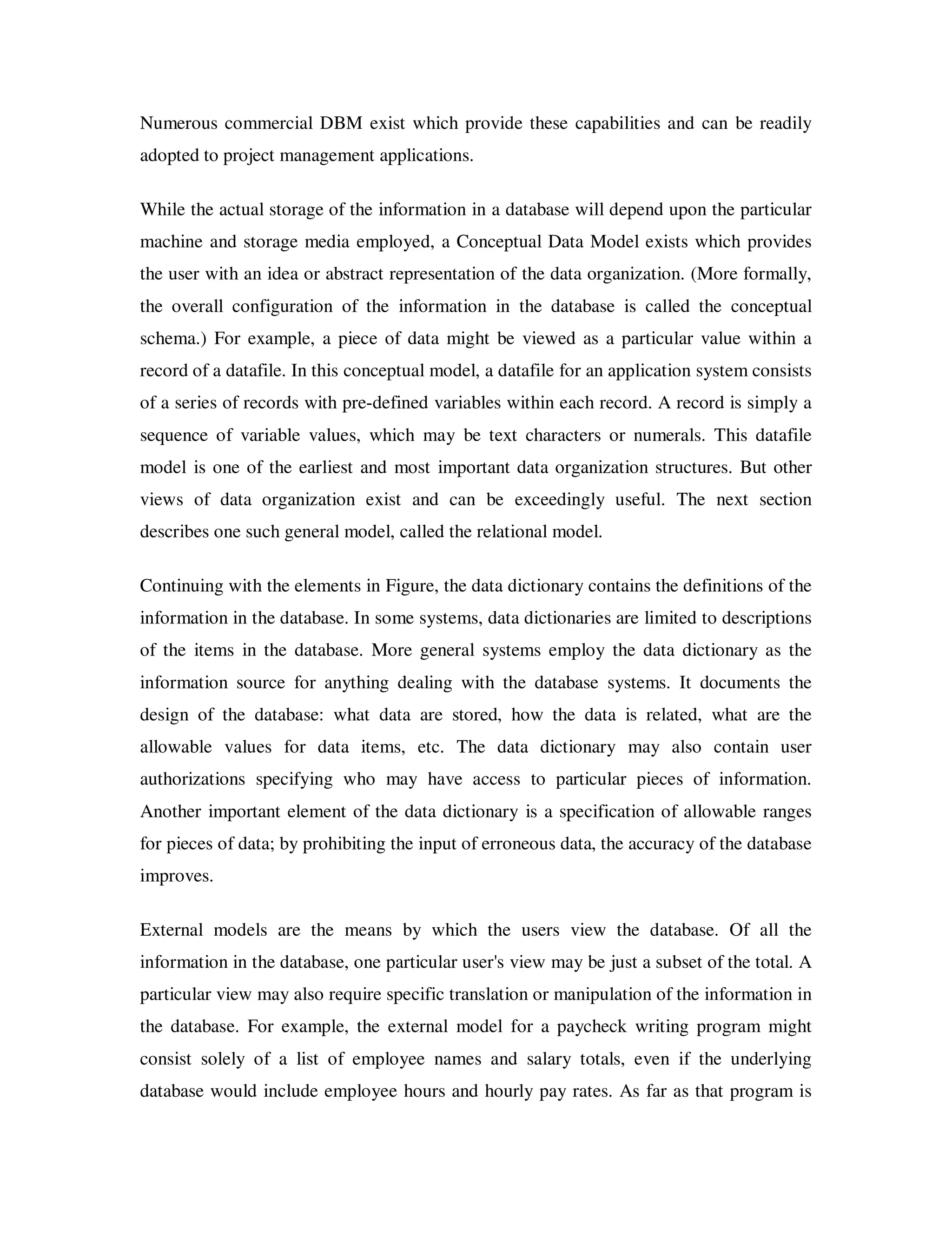 Numerous commercial DBM exist which provide these capabilities and can be readily
adopted to project management applications.

While the actual storage of the information in a database will depend upon the particular
machine and storage media employed, a Conceptual Data Model exists which provides
the user with an idea or abstract representation of the data organization. (More formally,
the overall configuration of the information in the database is called the conceptual
schema.) For example, a piece of data might be viewed as a particular value within a
record of a datafile. In this conceptual model, a datafile for an application system consists
of a series of records with pre-defined variables within each record. A record is simply a
sequence of variable values, which may be text characters or numerals. This datafile
model is one of the earliest and most important data organization structures. But other
views of data organization exist and can be exceedingly useful. The next section
describes one such general model, called the relational model.

Continuing with the elements in Figure, the data dictionary contains the definitions of the
information in the database. In some systems, data dictionaries are limited to descriptions
of the items in the database. More general systems employ the data dictionary as the
information source for anything dealing with the database systems. It documents the
design of the database: what data are stored, how the data is related, what are the
allowable values for data items, etc. The data dictionary may also contain user
authorizations specifying who may have access to particular pieces of information.
Another important element of the data dictionary is a specification of allowable ranges
for pieces of data; by prohibiting the input of erroneous data, the accuracy of the database
improves.

External models are the means by which the users view the database. Of all the
information in the database, one particular user's view may be just a subset of the total. A
particular view may also require specific translation or manipulation of the information in
the database. For example, the external model for a paycheck writing program might
consist solely of a list of employee names and salary totals, even if the underlying
database would include employee hours and hourly pay rates. As far as that program is
 