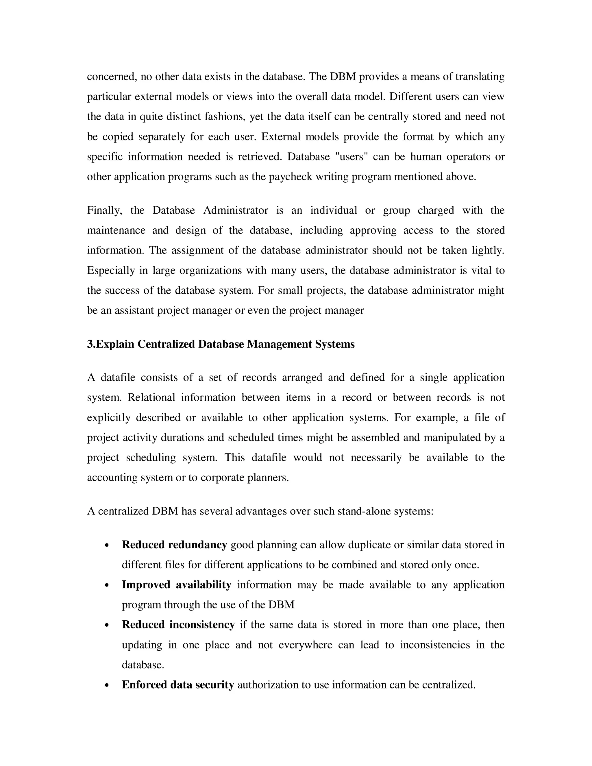 concerned, no other data exists in the database. The DBM provides a means of translating
particular external models or views into the overall data model. Different users can view
the data in quite distinct fashions, yet the data itself can be centrally stored and need not
be copied separately for each user. External models provide the format by which any
specific information needed is retrieved. Database "users" can be human operators or
other application programs such as the paycheck writing program mentioned above.

Finally, the Database Administrator is an individual or group charged with the
maintenance and design of the database, including approving access to the stored
information. The assignment of the database administrator should not be taken lightly.
Especially in large organizations with many users, the database administrator is vital to
the success of the database system. For small projects, the database administrator might
be an assistant project manager or even the project manager

3.Explain Centralized Database Management Systems

A datafile consists of a set of records arranged and defined for a single application
system. Relational information between items in a record or between records is not
explicitly described or available to other application systems. For example, a file of
project activity durations and scheduled times might be assembled and manipulated by a
project scheduling system. This datafile would not necessarily be available to the
accounting system or to corporate planners.

A centralized DBM has several advantages over such stand-alone systems:

   •   Reduced redundancy good planning can allow duplicate or similar data stored in
       different files for different applications to be combined and stored only once.
   •   Improved availability information may be made available to any application
       program through the use of the DBM
   •   Reduced inconsistency if the same data is stored in more than one place, then
       updating in one place and not everywhere can lead to inconsistencies in the
       database.
   •   Enforced data security authorization to use information can be centralized.
 