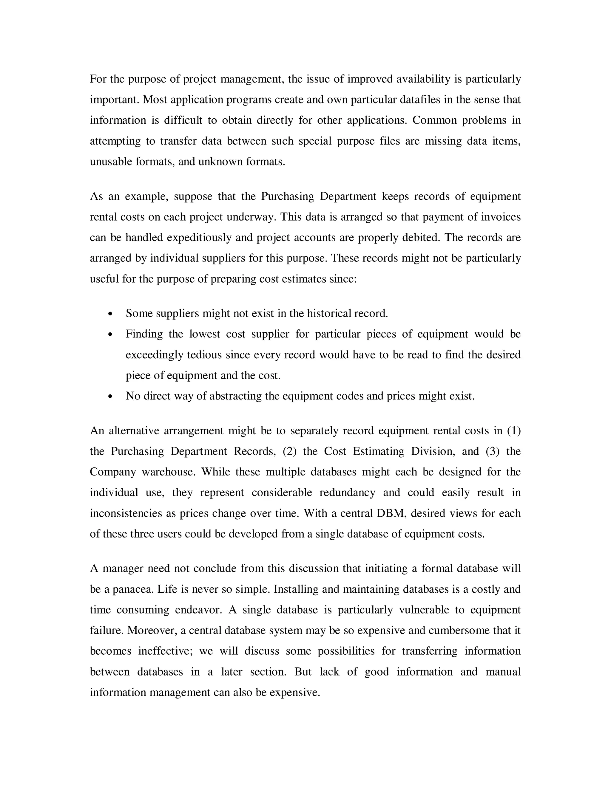 For the purpose of project management, the issue of improved availability is particularly
important. Most application programs create and own particular datafiles in the sense that
information is difficult to obtain directly for other applications. Common problems in
attempting to transfer data between such special purpose files are missing data items,
unusable formats, and unknown formats.

As an example, suppose that the Purchasing Department keeps records of equipment
rental costs on each project underway. This data is arranged so that payment of invoices
can be handled expeditiously and project accounts are properly debited. The records are
arranged by individual suppliers for this purpose. These records might not be particularly
useful for the purpose of preparing cost estimates since:

   •   Some suppliers might not exist in the historical record.
   •   Finding the lowest cost supplier for particular pieces of equipment would be
       exceedingly tedious since every record would have to be read to find the desired
       piece of equipment and the cost.
   •   No direct way of abstracting the equipment codes and prices might exist.

An alternative arrangement might be to separately record equipment rental costs in (1)
the Purchasing Department Records, (2) the Cost Estimating Division, and (3) the
Company warehouse. While these multiple databases might each be designed for the
individual use, they represent considerable redundancy and could easily result in
inconsistencies as prices change over time. With a central DBM, desired views for each
of these three users could be developed from a single database of equipment costs.

A manager need not conclude from this discussion that initiating a formal database will
be a panacea. Life is never so simple. Installing and maintaining databases is a costly and
time consuming endeavor. A single database is particularly vulnerable to equipment
failure. Moreover, a central database system may be so expensive and cumbersome that it
becomes ineffective; we will discuss some possibilities for transferring information
between databases in a later section. But lack of good information and manual
information management can also be expensive.
 