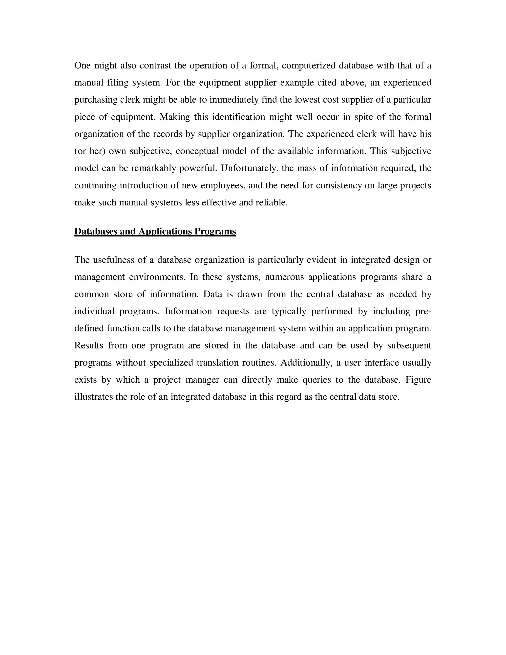 One might also contrast the operation of a formal, computerized database with that of a
manual filing system. For the equipment supplier example cited above, an experienced
purchasing clerk might be able to immediately find the lowest cost supplier of a particular
piece of equipment. Making this identification might well occur in spite of the formal
organization of the records by supplier organization. The experienced clerk will have his
(or her) own subjective, conceptual model of the available information. This subjective
model can be remarkably powerful. Unfortunately, the mass of information required, the
continuing introduction of new employees, and the need for consistency on large projects
make such manual systems less effective and reliable.

Databases and Applications Programs

The usefulness of a database organization is particularly evident in integrated design or
management environments. In these systems, numerous applications programs share a
common store of information. Data is drawn from the central database as needed by
individual programs. Information requests are typically performed by including pre-
defined function calls to the database management system within an application program.
Results from one program are stored in the database and can be used by subsequent
programs without specialized translation routines. Additionally, a user interface usually
exists by which a project manager can directly make queries to the database. Figure
illustrates the role of an integrated database in this regard as the central data store.
 