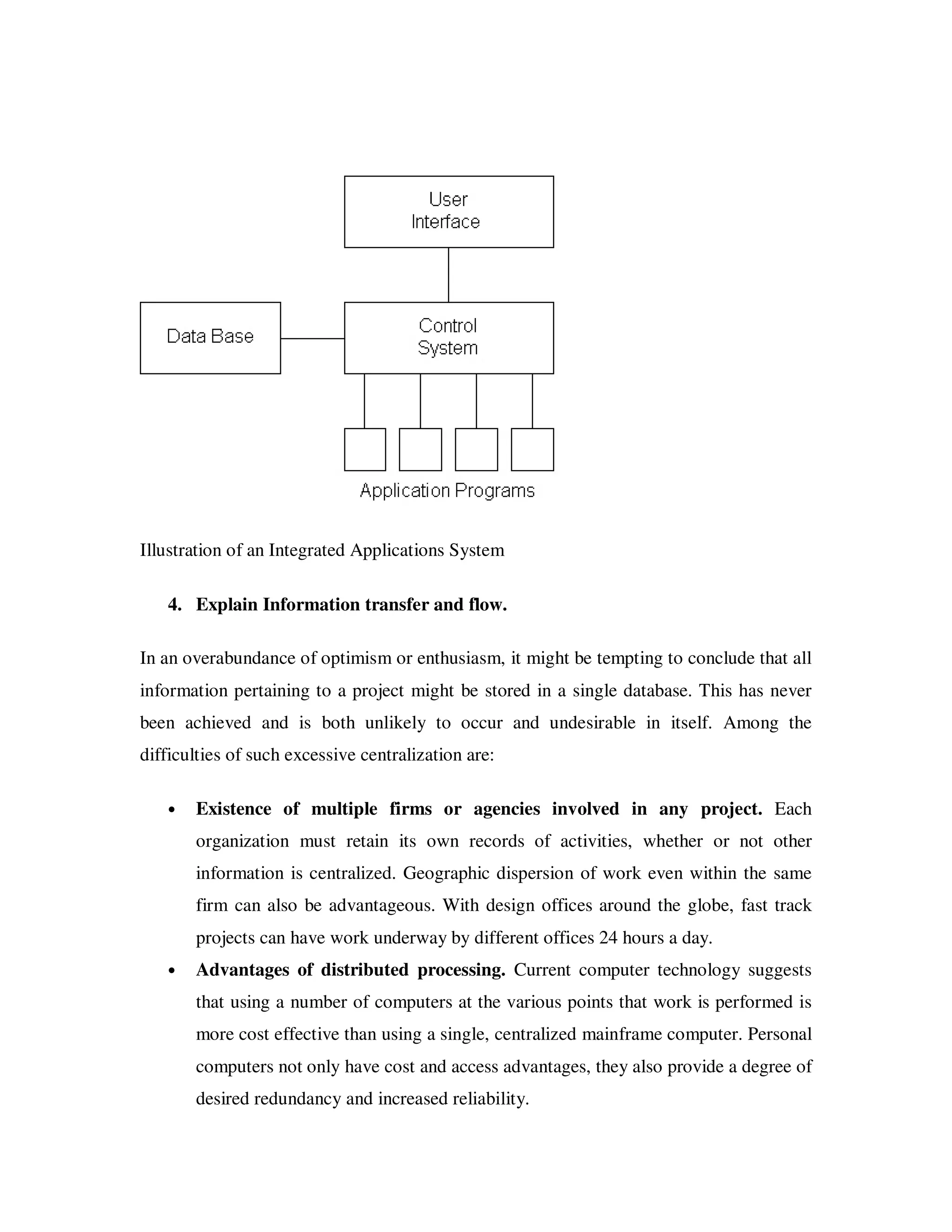 Illustration of an Integrated Applications System

   4. Explain Information transfer and flow.

In an overabundance of optimism or enthusiasm, it might be tempting to conclude that all
information pertaining to a project might be stored in a single database. This has never
been achieved and is both unlikely to occur and undesirable in itself. Among the
difficulties of such excessive centralization are:

   •   Existence of multiple firms or agencies involved in any project. Each
       organization must retain its own records of activities, whether or not other
       information is centralized. Geographic dispersion of work even within the same
       firm can also be advantageous. With design offices around the globe, fast track
       projects can have work underway by different offices 24 hours a day.
   •   Advantages of distributed processing. Current computer technology suggests
       that using a number of computers at the various points that work is performed is
       more cost effective than using a single, centralized mainframe computer. Personal
       computers not only have cost and access advantages, they also provide a degree of
       desired redundancy and increased reliability.
 