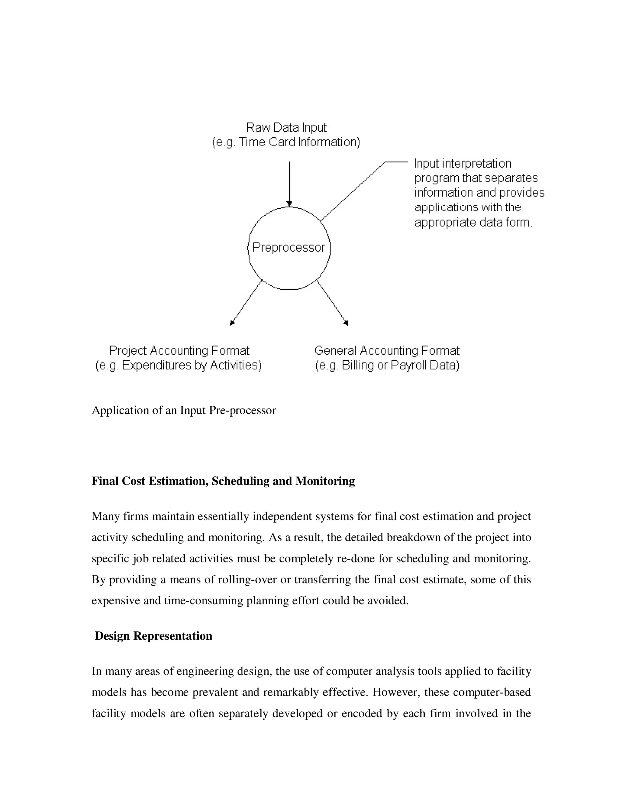 Application of an Input Pre-processor




Final Cost Estimation, Scheduling and Monitoring

Many firms maintain essentially independent systems for final cost estimation and project
activity scheduling and monitoring. As a result, the detailed breakdown of the project into
specific job related activities must be completely re-done for scheduling and monitoring.
By providing a means of rolling-over or transferring the final cost estimate, some of this
expensive and time-consuming planning effort could be avoided.

Design Representation

In many areas of engineering design, the use of computer analysis tools applied to facility
models has become prevalent and remarkably effective. However, these computer-based
facility models are often separately developed or encoded by each firm involved in the
 