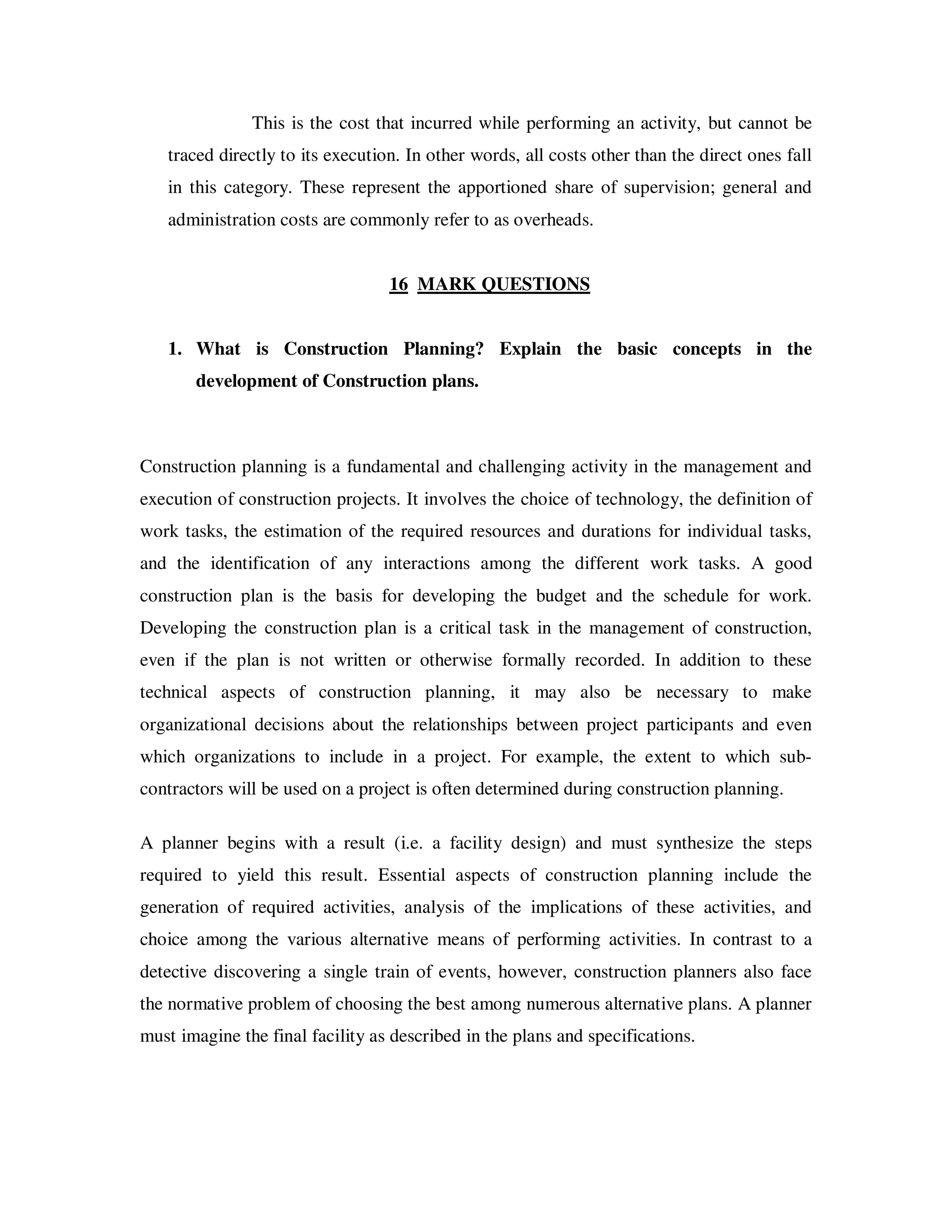 This is the cost that incurred while performing an activity, but cannot be
   traced directly to its execution. In other words, all costs other than the direct ones fall
   in this category. These represent the apportioned share of supervision; general and
   administration costs are commonly refer to as overheads.


                                  16 MARK QUESTIONS


   1. What is Construction Planning? Explain the basic concepts in the
       development of Construction plans.



Construction planning is a fundamental and challenging activity in the management and
execution of construction projects. It involves the choice of technology, the definition of
work tasks, the estimation of the required resources and durations for individual tasks,
and the identification of any interactions among the different work tasks. A good
construction plan is the basis for developing the budget and the schedule for work.
Developing the construction plan is a critical task in the management of construction,
even if the plan is not written or otherwise formally recorded. In addition to these
technical aspects of construction planning, it may also be necessary to make
organizational decisions about the relationships between project participants and even
which organizations to include in a project. For example, the extent to which sub-
contractors will be used on a project is often determined during construction planning.

A planner begins with a result (i.e. a facility design) and must synthesize the steps
required to yield this result. Essential aspects of construction planning include the
generation of required activities, analysis of the implications of these activities, and
choice among the various alternative means of performing activities. In contrast to a
detective discovering a single train of events, however, construction planners also face
the normative problem of choosing the best among numerous alternative plans. A planner
must imagine the final facility as described in the plans and specifications.
 