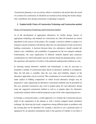 Construction planning is not an activity which is restricted to the period after the award
of a contract for construction. It should be an essential activity during the facility design.
Also, if problems arise during construction, re-planning is required.

   2. Explain briefly Choice of Construction Technology and Construction method

Choice of Construction Technology and Construction method

As in the development of appropriate alternatives for facility design, choices of
appropriate technology and methods for construction are often ill-structured yet critical
ingredients in the success of the project. For example, a decision whether to pump or to
transport concrete in buckets will directly affect the cost and duration of tasks involved in
building construction. A decision between these two alternatives should consider the
relative costs, reliabilities, and availability of equipment for the two transport methods.
Unfortunately, the exact implications of different methods depend upon numerous
considerations for which information may be sketchy during the planning phase, such as
the experience and expertise of workers or the particular underground condition at a site.

In selecting among alternative methods and technologies, it may be necessary to
formulate a number of construction plans based on alternative methods or assumptions.
Once the full plan is available, then the cost, time and reliability impacts of the
alternative approaches can be reviewed. This examination of several alternatives is often
made explicit in bidding competitions in which several alternative designs may be
proposed or value engineering for alternative construction methods may be permitted. In
this case, potential constructors may wish to prepare plans for each alternative design
using the suggested construction method as well as to prepare plans for alternative
construction methods which would be proposed as part of the value engineering process.

In forming a construction plan, a useful approach is to simulate the construction process
either in the imagination of the planner or with a formal computer based simulation
technique. By observing the result, comparisons among different plans or problems with
the existing plan can be identified. For example, a decision to use a particular piece of
equipment for an operation immediately leads to the question of whether or not there is
 