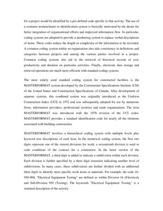 for a project would be identified by a pre-defined code specific to that activity. The use of
a common nomenclature or identification system is basically motivated by the desire for
better integration of organizational efforts and improved information flow. In particular,
coding systems are adopted to provide a numbering system to replace verbal descriptions
of items. These codes reduce the length or complexity of the information to be recorded.
A common coding system within an organization also aids consistency in definitions and
categories between projects and among the various parties involved in a project.
Common coding systems also aid in the retrieval of historical records of cost,
productivity and duration on particular activities. Finally, electronic data storage and
retrieval operations are much more efficient with standard coding systems.

The most widely used standard coding system for constructed facilities is the
MASTERFORMAT system developed by the Construction Specifications Institute (CSI)
of the United States and Construction Specifications of Canada. After development of
separate systems, this combined system was originally introduced as the Uniform
Construction Index (UCI) in 1972 and was subsequently adopted for use by numerous
firms, information providers, professional societies and trade organizations. The term
MASTERFORMAT was introduced with the 1978 revision of the UCI codes.
MASTERFORMAT provides a standard identification code for nearly all the elements
associated with building construction.

MASTERFORMAT involves a hierarchical coding system with multiple levels plus
keyword text descriptions of each item. In the numerical coding system, the first two
digits represent one of the sixteen divisions for work; a seventeenth division is used to
code conditions of the contract for a constructor. In the latest version of the
MASTERFORMAT, a third digit is added to indicate a subdivision within each division.
Each division is further specified by a three digit extension indicating another level of
subdivisions. In many cases, these subdivisions are further divided with an additional
three digits to identify more specific work items or materials. For example, the code 16-
950-960, "Electrical Equipment Testing" are defined as within Division 16 (Electrical)
and Sub-Division 950 (Testing). The keywords "Electrical Equipment Testing" is a
standard description of the activity.
 