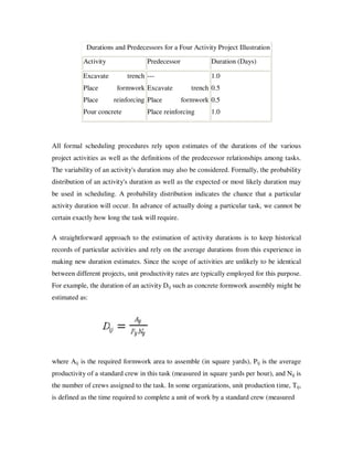 Durations and Predecessors for a Four Activity Project Illustration

           Activity                Predecessor             Duration (Days)

           Excavate        trench ---                      1.0
           Place        formwork Excavate            trench 0.5
           Place      reinforcing Place           formwork 0.5
           Pour concrete           Place reinforcing       1.0



All formal scheduling procedures rely upon estimates of the durations of the various
project activities as well as the definitions of the predecessor relationships among tasks.
The variability of an activity's duration may also be considered. Formally, the probability
distribution of an activity's duration as well as the expected or most likely duration may
be used in scheduling. A probability distribution indicates the chance that a particular
activity duration will occur. In advance of actually doing a particular task, we cannot be
certain exactly how long the task will require.

A straightforward approach to the estimation of activity durations is to keep historical
records of particular activities and rely on the average durations from this experience in
making new duration estimates. Since the scope of activities are unlikely to be identical
between different projects, unit productivity rates are typically employed for this purpose.
For example, the duration of an activity Dij such as concrete formwork assembly might be
estimated as:




where Aij is the required formwork area to assemble (in square yards), Pij is the average
productivity of a standard crew in this task (measured in square yards per hour), and Nij is
the number of crews assigned to the task. In some organizations, unit production time, Tij,
is defined as the time required to complete a unit of work by a standard crew (measured
 
