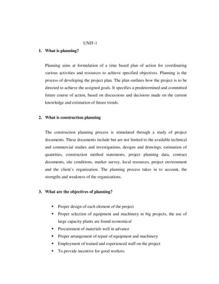 UNIT-1
1. What is planning?


   Planning aims at formulation of a time based plan of action for coordinating
   various activities and resources to achieve specified objectives. Planning is the
   process of developing the project plan. The plan outlines how the project is to be
   directed to achieve the assigned goals. It specifies a predetermined and committed
   future course of action, based on discussions and decisions made on the current
   knowledge and estimation of future trends.


2. What is construction planning


   The construction planning process is stimulated through a study of project
   documents. These documents include but are not limited to the available technical
   and commercial studies and investigations, designs and drawings, estimation of
   quantities, construction method statements, project planning data, contract
   documents, site conditions, market survey, local resources, project environment
   and the client’s organization. The planning process takes in to account, the
   strengths and weakness of the organizations.


3. What are the objectives of planning?


          Proper design of each element of the project
          Proper selection of equipment and machinery in big projects, the use of
          large capacity plants are found economical
          Procurement of materials well in advance
          Proper arrangement of repair of equipment and machinery
          Employment of trained and experienced staff on the project
          To provide incentive for good workers
 