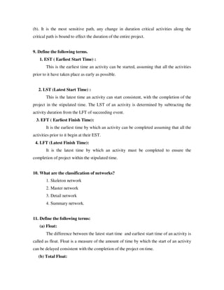 (b). It is the most sensitive path, any change in duration critical activities along the
critical path is bound to effect the duration of the entire project.


9. Define the following terms.
    1. EST ( Earliest Start Time) :
        This is the earliest time an activity can be started, assuming that all the activities
prior to it have taken place as early as possible.


   2. LST (Latest Start Time) :
        This is the latest time an activity can start consistent, with the completion of the
project in the stipulated time. The LST of an activity is determined by subtracting the
activity duration from the LFT of succeeding event.
  3. EFT ( Earliest Finish Time):
        It is the earliest time by which an activity can be completed assuming that all the
activities prior to it begin at their EST.
 4. LFT (Latest Finish Time):
        It is the latest time by which an activity must be completed to ensure the
completion of project within the stipulated time.


10. What are the classification of networks?
        1. Skeleton network
        2. Master network
        3. Detail network
        4. Summary network.


11. Define the following terms:
    (a) Float:
        The difference between the latest start time and earliest start time of an activity is
called as float. Float is a measure of the amount of time by which the start of an activity
can be delayed consistent with the completion of the project on time.
   (b) Total Float:
 