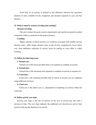 Total float of an activity is defined as the difference between the maximum
duration of time available for the completion and duration required to carry out that
duration.


12. What is mean by resource leveling and crashing?
    Resource leveling:
       The aim is reduce the peak resource requirements and smooth out period to period
assignment within a constraint on the project duration.
   Crashing:
       Higher amounts of direct activity cost would be associated with smaller activity
duration times, while longer duration time would involve comparatively lower direct
cost. Such deliberate reduction of activity times by putting in extra effort is called
Crashing.


13. Define the following terms:
   1. Normal cost:
       Normal cost is the lowest possible direct cost required to complete an activity.
   2. Normal time:
       Normal time is the maximum time required to complete an activity at normal cost.
   3. Crash time:
       Crash time is the minimum possible time in which an activity can be completed
using additional resources.
   4. Crash cost:
       Crash cost is the direct cost i.e., anticipated in completing an activity within the
crash time.


14. Define activity cost slope.
   Activity cost slope is the rate of increase in the cost of activity per unit with a
decrease in time. The cost slope indicates the additional cost incurred per unit of time
saved in reducing the duration of an activity.
 