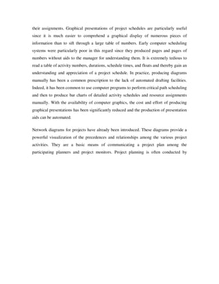 their assignments. Graphical presentations of project schedules are particularly useful
since it is much easier to comprehend a graphical display of numerous pieces of
information than to sift through a large table of numbers. Early computer scheduling
systems were particularly poor in this regard since they produced pages and pages of
numbers without aids to the manager for understanding them. It is extremely tedious to
read a table of activity numbers, durations, schedule times, and floats and thereby gain an
understanding and appreciation of a project schedule. In practice, producing diagrams
manually has been a common prescription to the lack of automated drafting facilities.
Indeed, it has been common to use computer programs to perform critical path scheduling
and then to produce bar charts of detailed activity schedules and resource assignments
manually. With the availability of computer graphics, the cost and effort of producing
graphical presentations has been significantly reduced and the production of presentation
aids can be automated.

Network diagrams for projects have already been introduced. These diagrams provide a
powerful visualization of the precedences and relationships among the various project
activities. They are a basic means of communicating a project plan among the
participating planners and project monitors. Project planning is often conducted by
 