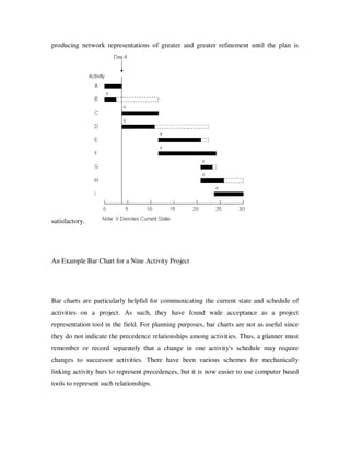 producing network representations of greater and greater refinement until the plan is




satisfactory.




An Example Bar Chart for a Nine Activity Project




Bar charts are particularly helpful for communicating the current state and schedule of
activities on a project. As such, they have found wide acceptance as a project
representation tool in the field. For planning purposes, bar charts are not as useful since
they do not indicate the precedence relationships among activities. Thus, a planner must
remember or record separately that a change in one activity's schedule may require
changes to successor activities. There have been various schemes for mechanically
linking activity bars to represent precedences, but it is now easier to use computer based
tools to represent such relationships.
 