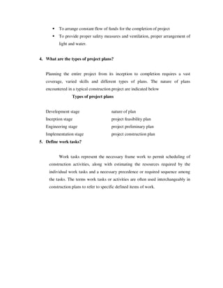 To arrange constant flow of funds for the completion of project
          To provide proper safety measures and ventilation, proper arrangement of
          light and water.


4. What are the types of project plans?


   Planning the entire project from its inception to completion requires a vast
   coverage, varied skills and different types of plans. The nature of plans
   encountered in a typical construction project are indicated below
                  Types of project plans


   Development stage                     nature of plan
   Inception stage                       project feasibility plan
   Engineering stage                     project preliminary plan
   Implementation stage                  project construction plan
5. Define work tasks?


          Work tasks represent the necessary frame work to permit scheduling of
     construction activities, along with estimating the resources required by the
     individual work tasks and a necessary precedence or required sequence among
     the tasks. The terms work tasks or activities are often used interchangeably in
     construction plans to refer to specific defined items of work.
 