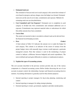 •   Estimated total cost
       The estimated or forecast total cost in each category is the current best estimate of
       costs based on progress and any changes since the budget was formed. Estimated
       total costs are the sum of cost to date, commitments and exposure. Methods for
       estimating total costs are described below.
   •   Cost Committed and Cost Exposure!! Estimated cost to completion in each
       category in divided into firm commitments and estimated additional cost or
       exposure. Commitments may represent material orders or subcontracts for which
       firm dollar amounts have been committed.
   •   Cost to Date
       The actual cost incurred to date is recorded in column 6 and can be derived from
       the financial record keeping accounts.
   •   Over                                     or                                 (Under)
       A final column in Table 12-4 indicates the amount over or under the budget for
       each category. This column is an indicator of the extent of variance from the
       project budget; items with unusually large overruns would represent a particular
       managerial concern. Note that variance is used in the terminology of project
       control to indicate a difference between budgeted and actual expenditures. The
       term is defined and used quite differently in statistics or mathematical analysis.

   2. Explain the types of Accounting systems.

The cost accounts described in the previous sections provide only one of the various
components in a financial accounting system. Before further discussing the use of cost
accounts in project control, the relationship of project and financial accounting deserves
mention. Accounting information is generally used for three distinct purposes:

   •   Internal reporting to project managers for day-to-day planning, monitoring and
       control.
   •   Internal reporting to managers for aiding strategic planning.
   •   External reporting to owners, government, regulators and other outside parties.
 